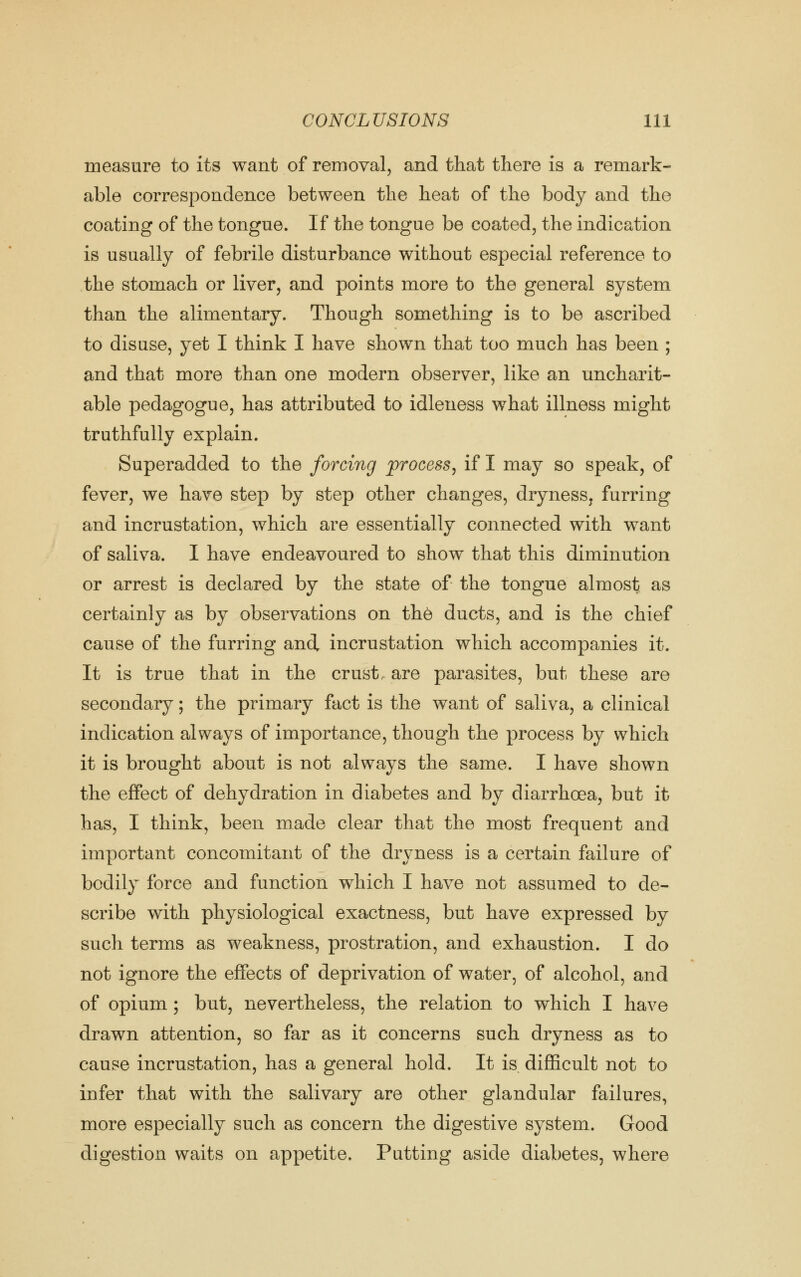 measure to its want of removal, and that there is a remark- able correspondence between the heat of the body and the coating of the tongue. If the tongue be coated, the indication is usually of febrile disturbance without especial reference to the stomach or liver, and points more to the general system than the alimentary. Though something is to be ascribed to disuse, yet I think I have shown that too much has been ; and that more than one modern observer, like an uncharit- able pedagogue, has attributed to idleness what illness might truthfully explain. Superadded to the forcing process, if I may so speak, of fever, we have step by step other changes, dryness, furring and incrustation, which are essentially connected with want of saliva. I have endeavoured to show that this diminution or arrest is declared by the state of the tongue almost as certainly as by observations on the ducts, and is the chief cause of the furring and incrustation which accompanies it. It is true that in the crust are parasites, but these are secondary; the primary fact is the want of saliva, a clinical indication always of importance, though the process by which it is brought about is not always the same. I have shown the effect of dehydration in diabetes and by diarrhoea, but it has, I think, been made clear that the most frequent and important concomitant of the dryness is a certain failure of bodily force and function which I have not assumed to de- scribe with physiological exactness, but have expressed by such terms as weakness, prostration, and exhaustion. I do not ignore the effects of deprivation of water, of alcohol, and of opium; but, nevertheless, the relation to which I have drawn attention, so far as it concerns such dryness as to cause incrustation, has a general hold. It is difficult not to infer that with the salivary are other glandular failures, more especially such as concern the digestive system. Good digestion waits on appetite. Putting aside diabetes, where
