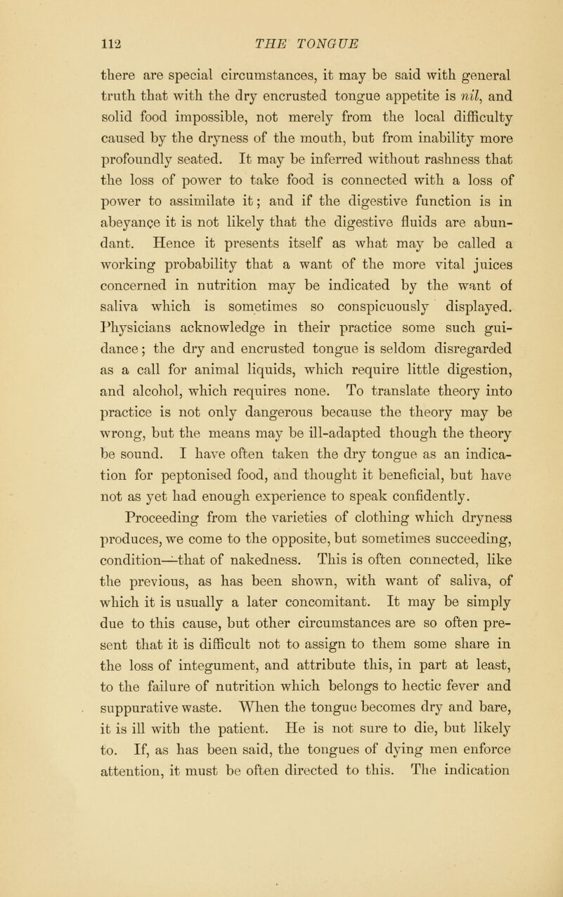 there are special circumstances, it may be said with general truth that with the dry encrusted tongue appetite is nil^ and solid food impossible, not merely from the local difficulty caused by the dryness of the mouth, but from inability more profoundly seated. It may be inferred without rashness that the loss of power to take food is connected with a loss of power to assimilate it; and if the digestive function is in abeyance it is not likely that the digestive fluids are abun- dant. Hence it presents itself as what may be called a working probability that a want of the more vital juices concerned in nutrition may be indicated by the want of saliva which is sometimes so conspicuously displayed. Physicians acknowledge in their practice some such gui- dance ; the dry and encrusted tongue is seldom disregarded as a call for animal liquids, which require little digestion, and alcohol, which requires none. To translate theory into practice is not only dangerous because the theory may be wrong, but the means may be ill-adapted though the theory be sound. I have often taken the dry tongue as an indica- tion for peptonised food, and thought it beneficial, but have not as yet had enough experience to speak confidently. Proceeding from the varieties of clothing which dryness produces, we come to the opposite, but sometimes succeeding, condition—that of nakedness. This is often connected, like the previous, as has been shown, with want of saliva, of which it is usually a later concomitant. It may be simply due to this cause, but other circumstances are so often pre- sent that it is difficult not to assign to them some share in the loss of integument, and attribute this, in part at least, to the failure of nutrition which belongs to hectic fever and suppurative waste. When the tongue becomes dry and bare, it is ill with the patient. He is not sure to die, but likely to. If, as has been said, the tongues of dying men enforce attention, it must be often directed to this. The indication