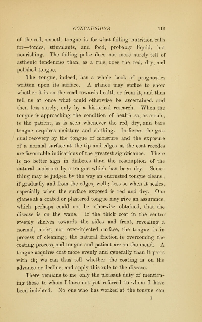 of the red, smooth tongue is for what failing nutrition calls for—tonics, stimulants, and food, probably liquid, but nourishing. The failing pulse does not more surely tell of asthenic tendencies than, as a rule, does the red, dry, and polished tongue. The tongue, indeed, has a whole book of prognostics written upon its surface. A glance may suffice to show whether it is on the road towards health or from it, and thus tell us at once what could otherwise be ascertained, and then less surely, only by a historical research. When the tongue is approaching the condition of health so, as a rule, is the patient, as is seen whenever the red, dry, and bare tongue acquires moisture and clothing. In fevers the gra- dual recovery by the tongue of moisture and the exposure of a normal surface at the tip and edges as the coat recedes are favourable indications of the greatest significance. There is no better sign in diabetes than the resumption of the natural moisture by a tongue which has been dry. Some- thing may be judged by the way an encrusted tongue cleans ; if gradually and from the edges, well; less so when it scales, especially when the surface exposed is red and dry. One glanee at a coated or plastered tongue may give an assurance, which perhaps could not be otherwise obtained, that the disease is on the wane. If the thick coat in the centre steeply shelves towards the sides and front, revealing a normal, moist, not over-injected surface, the tongue is in process of cleaning; the natural friction is overcoming the coating process, and tongue and patient are on the mend. A tongue acquires coat more evenly and generally than it parts with it; we can thus tell whether the coating is on the advance or decline, and apply this rule to the disease. There remains to me only the pleasant duty of mention- ing those to whom I have not yet referred to ^yhom I have been indebted. No one who has worked at the tongue can I