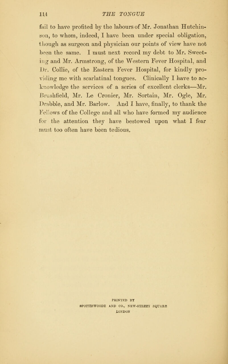 fltil to have profited by the labours of Mr. Jonathan Hutchin- son, to whom, indeed, I have been under special obligation, though as surgeon and physician our points of view have not been the same. I must next record my debt to Mr. Sweet- ing and Mr. Armstrong, of the Western Fever Hospital, and J Jr. Collie, of the Eastern Fever Hospital, for kindly pro- viding me with scarlatinal tongues. Clinically I have to ac- knowledge the services of a series of excellent clerks—Mr. Brushfield, Mr. Le Cronier, Mr. Sortain, Mr. Ogle, Mr. Drabble, and Mr. Barlow. And I have, finally, to thank the Fellows of the College and all who have formed my audience for the attention they have bestowed upon what I fear must too often have been tedious. PRINTED BT BPOITISWOODE AND CO., NEW-STREFI SQUARE LONDON