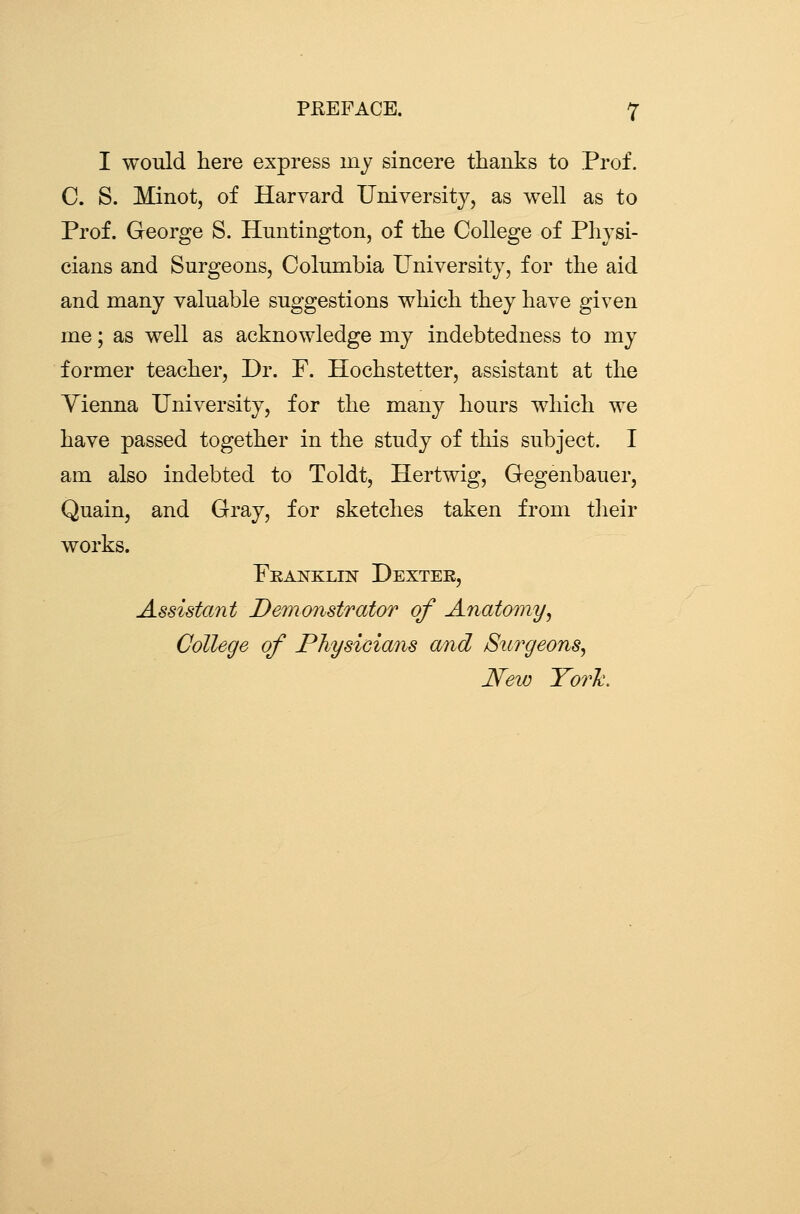 I would here express mj sincere thanks to Prof. C. S. Minot, of Harvard University, as well as to Prof. George S. Huntington, of the College of Physi- cians and Surgeons, Columbia University, for the aid and many valuable suggestions which they have given me; as well as acknowledge my indebtedness to my former teacher, Dr. F. Hochstetter, assistant at the Yienna University, for the many hours which we have passed together in the study of this subject. I am also indebted to Toldt, Hertwig, Gegenbauer, Quain, and Gray, for sketches taken from tlieir works. Franklin Dextee, Assistant Demonstrator of Anatomy^ College of Physicians and Surgeons^ New York.