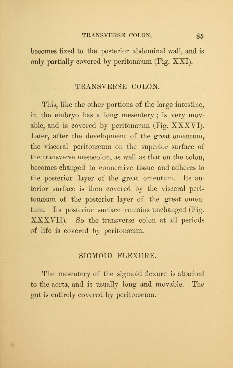 becomes fixed to the posterior abdominal wall, and is only partially covered by peritonseum (Fig. XXI). TRANSYEKSE COLOISr. This, like the other portions of the large intestine, in the embryo has a long mesentery; is very mov- able, and is covered by peritonseum (Fig. XXXYI). Later, after the development of the great omentum, the visceral peritonseum on the superior surface of the transverse mesocolon, as well as that on the colon, becomes changed to connective tissue and adheres to the posterior layer of the great omentum. Its an- terior surface is then covered by the visceral peri- tonseum of the posterior layer of the great omen- tum. Its posterior surface remains unchanged (Fig. XXXYII). So the transverse colon at all periods of life is covered by peritonseum. SIGMOID FLEXUEE. The mesentery of the sigmoid flexure is attached to the aorta, and is usually long and movable. The gut is entirely covered by peritonseum.