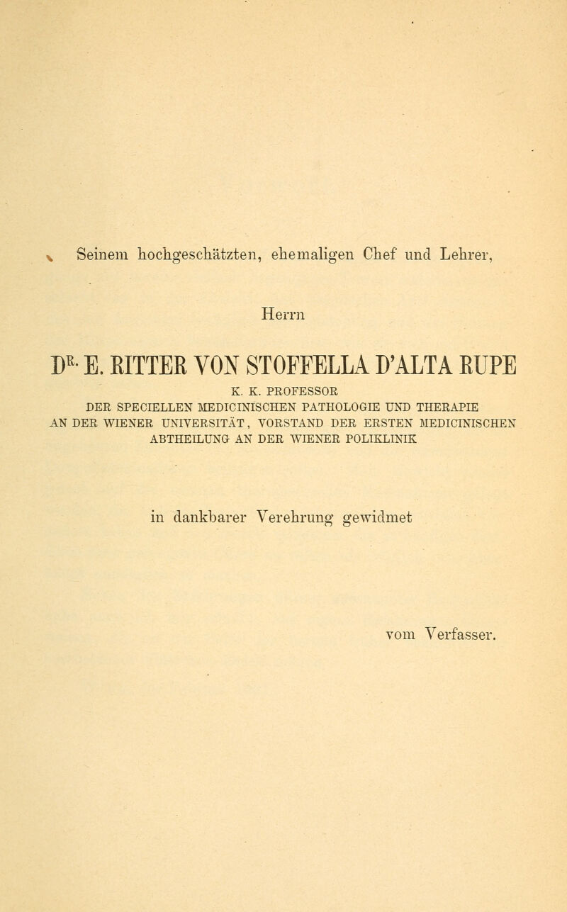 V Seinem hochgeschätzten, ehemaligen Chef und Lehrer, Herrn D'^- E. ßlTTEß VON STOFPELLA D'ALTA EUPE K. K. PROFESSOR DER SPECIELLEN ]\IEDICINISCHEN PATHOLOGIE UND THERAPIE AN DER WIENER UNIVERSITÄT, VORSTAND DER ERSTEN MEDICINISCHEN ABTHEILUNG AN DER WIENER POLIKLINIK in dankbarer Verehrung gewidmet vom Verfasser.