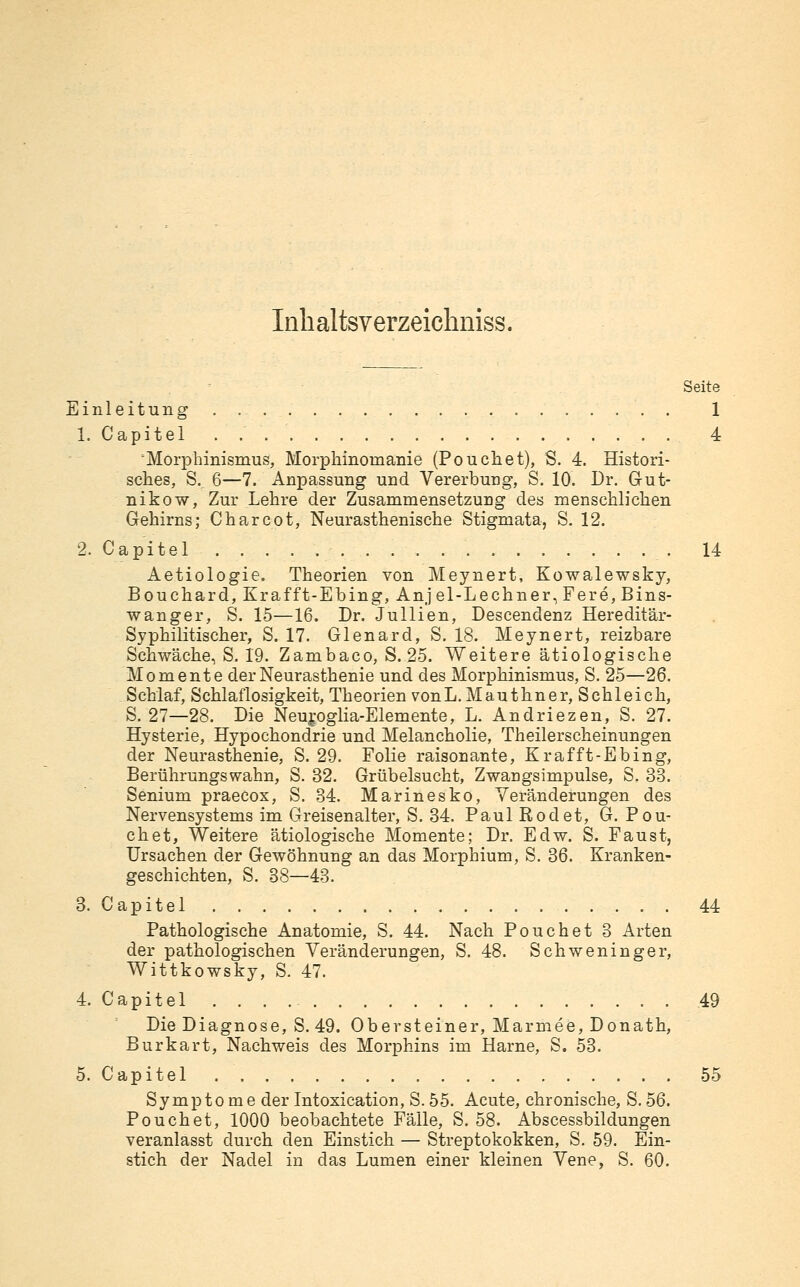 Inhaltsverzeichniss, Seite Einleitung 1 1. Capitel . 4 Morphinismus, Morphinomanie (Pouchet), S. 4. Histori- sches, S, 6—7. Anpassung und Vererbung, S. 10. Dr. Gut- nikow, Zur Lehre der Zusammensetzung des menschlichen Gehirns; Charcot, Neurasthenische Stigmata, S. 12. 2. Capitel 14 Aetiologie. Theorien von Meynert, Kowalewsky, Bouchard, Krafft-Ebing, Anjel-Lechner, Fere, Bins- wanger, S. 15—16. Dr. Jullien, Descendenz Hereditär- Syphilitischer, S. 17. Glenard, S. 18. Meynert, reizbare Schwäche, S. 19. Zambaco, S. 25. Weitere ätiologische Momente der Neurasthenie und des Morphinismus, S. 25—26. Schlaf, Schlaflosigkeit, Theorien vonL.Mauthner, Schleich, S. 27—28. Die Neupglia-Elemente, L. Andriezen, S. 27. Hysterie, Hypochondrie und Melancholie, Theilerscheinungen der Neurasthenie, S. 29. Folie raisonante, Krafft-Ebing, Berührungswahn, S. 32. Grübelsucht, Zwangsimpulse, S. 33. Senium praecox, S. 34. Marinesko, Veränderungen des Nervensystems im Greisenalter, S. 34. Paul Rodet, G. Pou- ch et. Weitere ätiologische Momente; Dr. Edw. S. Faust, Ursachen der Gewöhnung an das Morphium, S. 36. Kranken- geschichten, S. 38—43. 3. Capitel 44 Pathologische Anatomie, S. 44. Nach Pouchet 3 Arten der pathologischen Veränderungen, S. 48. Schweninger, Wittkowsky, S. 47. 4. Capitel 49 Die Diagnose, S. 49. Ob er st einer, M arme e, Donath, Burkart, Nachweis des Morphins im Harne, S. 53. 5. Capitel 55 Symptome der Intoxication, S. 55. Acute, chronische, S. 56. Pouchet, 1000 beobachtete Fälle, S. 58. Abscessbildungen veranlasst durch den Einstich — Streptokokken, S. 59. Ein- stich der Nadel in das Lumen einer kleinen Vene, S. 60.