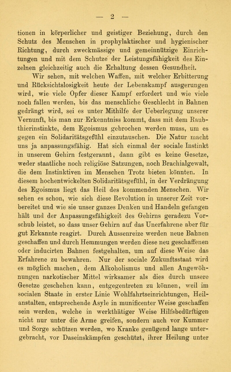 tionen in körperliclier und geistiger Beziehung, durch den Schutz des Menschen in prophylaktischer und hygienischer Richtung, durch zweckmässige und gemeinnützige Einrich- tungen und mit dem Schutze der Leistungsfähigkeit des Ein- zelnen gleichzeitig auch die Erhaltung dessen Gesundheit. Wir sehen, mit welchen Waffen, mit welcher Erbitterung und Eücksichtslosigkeit heute der Lebenskampf ausgeruugen wird, wie viele Opfer dieser Kampf erfordert und wie viele noch fallen werden, bis das menschliche Geschlecht in Bahnen gedrängt wird, sei es unter Mithilfe der Ueberlegung unserer Vernunft, bis man zur Erkenntniss kommt, dass mit dem Raub- thierinstinkte, dem Egoismus gebrochen werden muss, um es gegen ein Solidaritätsgefühl einzutauschen. Die Natur macht uns ja anpassungsfähig. Hat sich einmal der sociale Listinkt in unserem Gehirn festgerannt, dann gibt es keine Gesetze,- weder staatliche noch religiöse Satzungen, noch Brachialgewalt, die dem Instinktiven im Menschen Trotz bieten könnten. In diesem hochentwickelten Solidaritätsgefühl, in der Verdrängung des Egoismus liegt das Heil des kommenden Menschen. Wir sehen es schon, wie sich diese Revolution in unserer Zeit vor- bereitet und wie sie unser ganzes Denken und Handeln gefangen hält und der Anpassungsfähigkeit des Gehirns geradezu Vor- schub leistet, so dass unser Gehirn auf das Unerfahrene aber für gut Erkannte reagirt. Durch Aussenreize werden neue Bahnen geschaffen und durch Hemmungen werden diese neu geschaffenen oder inducirten Bahnen festgehalten, um auf diese Weise das Erfahrene zu bewahren. Nur der sociale Zukunftsstaat wird es möglich machen, dem Alkoholismus und allen Angewöh- nungen narkotischer Mittel wirksamer als dies durch unsere Gesetze geschehen kann, entgegentreten zu können, weil im socialen Staate in erster Linie Wohlfahrtseinrichtungen, Heil- anstalten, entsprechende Asyle in munificenter Weise geschaffen sein werden, welche in werkthätiger Weise Hilfsbedürftigen nicht nur unter die Arme greifen, sondern auch vor Kummer und Sorge schützen werden, wo Kranke genügend lange unter- gebracht, vor Daseinskämpfen geschützt, ihrer Heilung unter