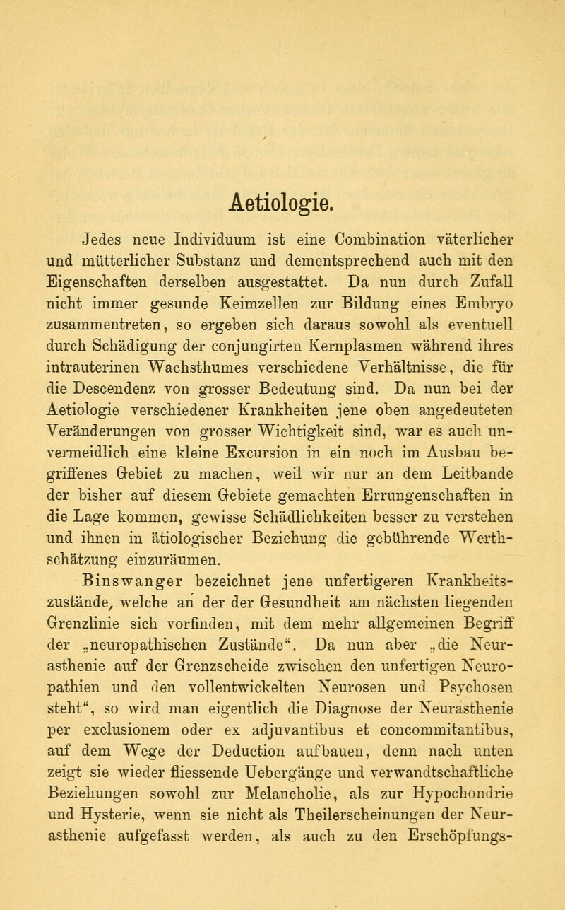 Aetiologie. Jedes neue Individuum ist eine Combination väterlicher und mütterliclier Substanz und dementsprechend auch mit den Eigenschaften derselben ausgestattet. Da nun durch Zufall nicht immer gesunde Keimzellen zur Bildung eines Embryo zusammentreten, so ergeben sich daraus sowohl als eventuell durch Schädigung der conjungirten Kernplasmen vrährend ihres intrauterinen Wachsthumes verschiedene Verhältnisse, die für die Descendenz von grosser Bedeutung sind. Da nun bei der Aetiologie verschiedener Krankheiten jene oben angedeuteten Veränderungen von grosser Wichtigkeit sind, war es auch un- vermeidlich eine kleine Excursion in ein noch im Ausbau be- griffenes Gebiet zu machen, weil wir nur an dem Leitbande der bisher auf diesem Gebiete gemachten Errungenschaften in die Lage kommen, gewisse Schädlichkeiten besser zu verstehen und ihnen in ätiologischer Beziehung die gebührende Werth- schätzung einzuräumen. Binswanger bezeichnet jene unfertigeren Krankheits- zustände, welche an der der Gesundheit am nächsten liegenden Grenzlinie sich vorfinden, mit dem mehr allgemeinen Begriff der „neuropathischen Zustände. Da nun aber „die Neur- asthenie auf der Grenzscheide zwischen den unfertigen Neuro- pathien und den vollentwickelten Neurosen und Psychosen steht, so wird man eigentlich die Diagnose der Neurasthenie per exclusionem oder ex adjuvantibus et concommitantibus, auf dem Wege der Deduction aufbauen, denn nach unten zeigt sie wieder fliessende Uebergänge und verwandtschaftliche Beziehungen sowohl zur Melancholie, als zur Hypochondrie und Hysterie, wenn sie nicht als Theilerscheinungen der Neur- asthenie aufgefasst werden, als auch zu den Erschöpfungs-