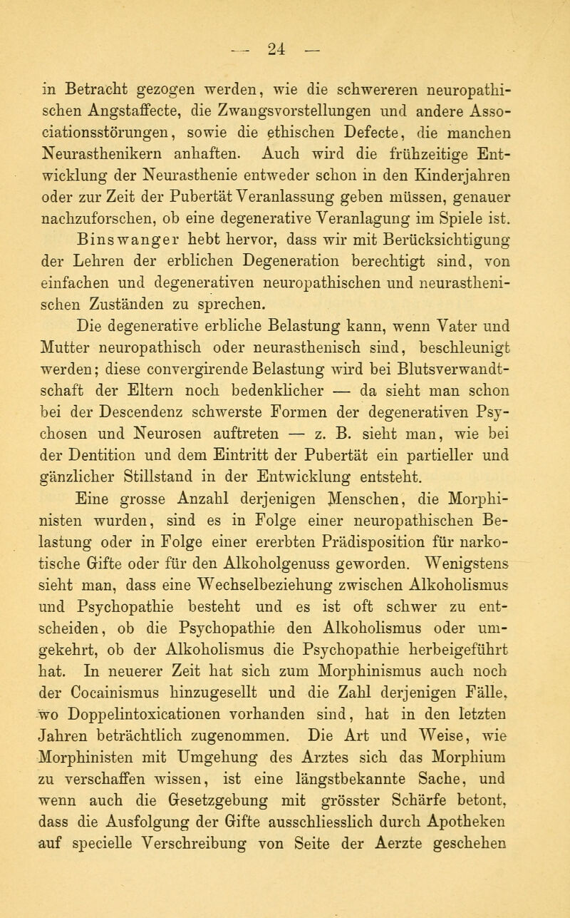 in Betracht gezogen werden, wie die schwereren neuropathi- schen Angstaffecte, die Zwangsvorstellungen und andere Asso- ciationsstörungen, sowie die ethischen Defecte, die manchen Neurasthenikern anhaften. Auch wird die frühzeitige Ent- wicklung der Neurasthenie entweder schon in den Kinderjahren oder zur Zeit der Pubertät Veranlassung geben müssen, genauer nachzuforschen, ob eine degenerative Veranlagung im Spiele ist. Binswanger hebt hervor, dass wir mit Berücksichtigung der Lehren der erblichen Degeneration berechtigt sind, von einfachen und degenerativen neuropathischen und neurastheni- schen Zuständen zu sprechen. Die degenerative erbliche Belastung kann, wenn Vater und Mutter neuropathisch oder neurasthenisch sind, beschleunigt werden; diese convergirende Belastung wird bei Blutsverwandt- schaft der Eltern noch bedenklicher — da sieht man schon bei der Descendenz schwerste Formen der degenerativen Psy- chosen und Neurosen auftreten — z. B. sieht man, wie bei der Dentition und dem Eintritt der Pubertät ein partieller und gänzlicher Stillstand in der Entwicklung entsteht. Eine grosse Anzahl derjenigen Menschen, die Morphi- nisten wurden, sind es in Folge einer neuropathischen Be- lastung oder in Folge einer ererbten Prädisposition für narko- tische Gifte oder für den Alkoholgenuss geworden. Wenigstens sieht man, dass eine Wechselbeziehung zwischen Alkoholismus und Psychopathie besteht und es ist oft schwer zu ent- scheiden, ob die Psychopathie den Alkoholismus oder um- gekehrt, ob der Alkoholismus die Psychopathie herbeigeführt hat. In neuerer Zeit hat sich zum Morphinismus auch noch der Cocainismus hinzugesellt und die Zahl derjenigen Fälle, wo Doppelintoxicationen vorhanden sind, hat in den letzten Jahren beträchtlich zugenommen. Die Art und Weise, wie Morphinisten mit Umgehung des Arztes sich das Morphium zu verschaffen wissen, ist eine längstbekannte Sache, und wenn auch die Gesetzgebung mit grösster Schärfe betont, dass die Ausfolgung der Gifte ausschliesslich durch Apotheken auf specielle VerSchreibung von Seite der Aerzte geschehen