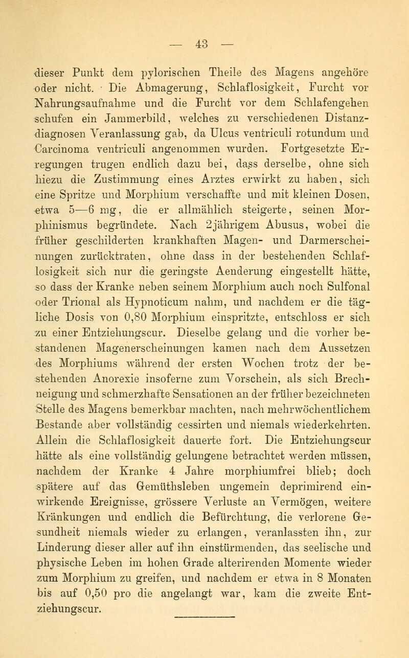 dieser Punkt dem pylorisciien Theile des Magens angehöre oder niclit. • Die Abmagerung, Schlaflosigkeit, Furcht vor Nahrungsaufnahme und die Furcht vor dem Schlafengehen schufen ein Jammerbild, welches zu verschiedenen Distanz- diagnosen Veranlassung gab, da Ulcus ventriculi rotundum und Carcinoma ventriculi angenommen wurden. Fortgesetzte Er- regungen trugen endlich dazu bei, dass derselbe, ohne sich hiezu die Zustimmung eines Arztes erwirkt zu haben, sich eine Spritze und Morphium verschaffte und mit kleinen Dosen, etwa 5—6 mg, die er allmählich steigerte, seinen Mor- phinismus begründete. Nach 2jährigem Abusus, wobei die früher geschilderten krankhaften Magen- und Darmerschei- nungen zurücktraten, ohne dass in der bestehenden Schlaf- losigkeit sich nur die geringste Aenderung eingestellt hätte, so dass der Kranke neben seinem Morphium auch noch Sulfonal oder Trional als Hjpnoticum nahm, und nachdem er die täg- liche Dosis von 0,80 Morphium einspritzte, entschloss er sich zu einer Entziehungscur. Dieselbe gelang und die vorher be- standenen Magenerscheinungen kamen nach dem Aussetzen des Morphiums während der ersten Wochen trotz der be- stehenden Anorexie insoferne zum Vorschein, als sich Brech- neigung und schmerzhafte Sensationen an der früher bezeichneten Stelle des Magens bemerkbar machten, nach mehrwöchentlichem Bestände aber vollständig cessirten und niemals wiederkehrten. Allein die Schlaflosigkeit dauerte fort. Die Entziehungscur hätte als eine vollständig gelungene betrachtet werden müssen, nachdem der Kranke 4 Jahre morphiumfrei blieb; doch spätere auf das Gemüthsleben ungemein deprimirend ein- wirkende Ereignisse, grössere Verluste an Vermögen, weitere Kränkungen und endlich die Befürchtung, die verlorene Ge- sundheit niemals wieder zu erlangen, veranlassten ihn, zur Linderung dieser aller auf ihn einstürmenden, das seelische und physische Leben im hohen Grade alterirenden Momente wieder zum Morphium zu greifen, und nachdem er etwa in 8 Monaten bis auf 0,50 pro die angelangt war, kam die zweite Ent- ziehungscur.