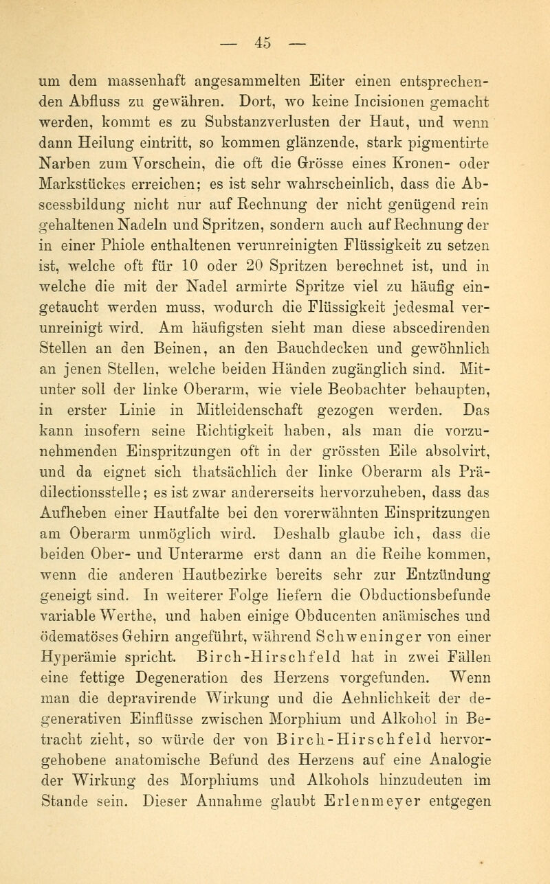 um dem massenliaft angesammelten Eiter einen entsprechen- den Abfluss zu gewähren. Dort, wo keine Incisionen gemacht werden, kommt es zu Substanzverlusten der Haut, und wenn dann Heilung eintritt, so kommen glänzende, stark pigraentirte Narben zum Vorschein, die oft die Grösse eines Kronen- oder Markstückes erreichen; es ist sehr wahrscheinlich, dass die Ab- scessbildung nicht nur auf Rechnung der nicht genügend rein gehaltenen Nadeln und Spritzen, sondern auch auf Rechnung der in einer Phiole enthaltenen verunreinigten Flüssigkeit zu setzen ist, welche oft für 10 oder 20 Spritzen berechnet ist, und in welche die mit der Nadel armirte Spritze viel zu häufig ein- getaucht werden muss, wodurch die Flüssigkeit jedesmal ver- unreinigt wird. Am häufigsten sieht man diese abscedirenden Stellen an den Beinen, an den Bauchdecken und gewöhnlich an jenen Stellen, welche beiden Händen zugänglich sind. Mit- unter soll der linke Oberarm, wie viele Beobachter behaupten, in erster Linie in Mitleidenschaft gezogen werden. Das kann insofern seine Richtigkeit haben, als man die vorzu- nehmenden Einspritzungen oft in der grössten Eile absolvirt, und da eignet sich thatsächlich der linke Oberarm als Prä- dilectionsstelle; es ist zwar andererseits hervorzuheben, dass das Aufheben einer Hautfalte bei den vorerwähnten Einspritzungen am Oberarm unmöglich wird. Deshalb glaube ich, dass die beiden Ober- und Unterarme erst dann an die Reihe kommen, wenn die anderen Hautbezirke bereits sehr zur Entzündung geneigt sind. In weiterer Folge liefern die Obductionsbefunde variable Werthe, und haben einige Obducenten anämisches und ödematöses Gehirn angeführt, während Schweninger von einer Hyperämie spricht. Birch-Hirschfeld hat in zwei Fällen eine fettige Degeneration des Herzens vorgefunden. Wenn man die depravirende Wirkung und die Aehnlichkeit der de- generativen Einflüsse zwischen Morphium und Alkohol in Be- tracht zieht, so würde der von Birch-Hirschfeld hervor- gehobene anatomische Befund des Herzens auf eine Analogie der Wirkung des Morphiums und Alkohols hinzudeuten im Stande sein. Dieser Annahme glaubt Erlenmeyer entgegen