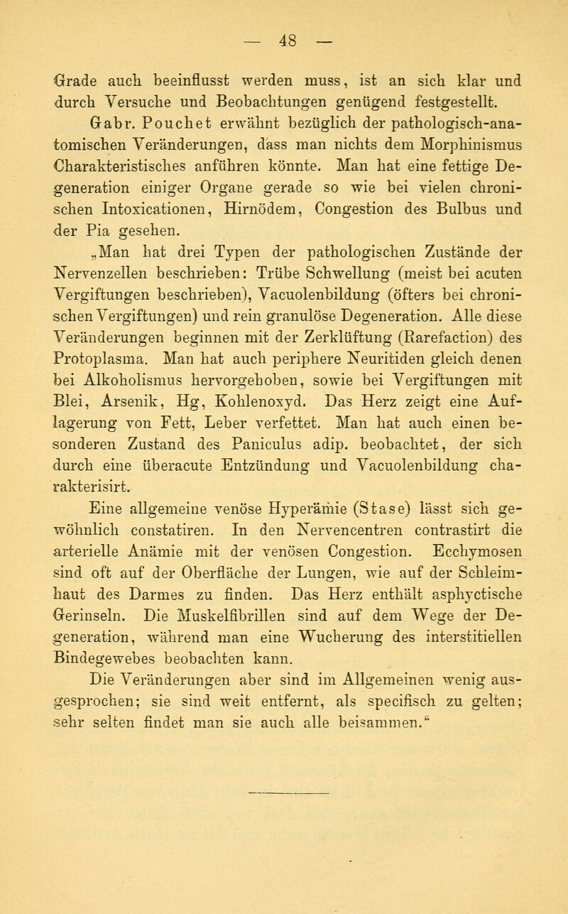 Grade aucli beeinflusst werden muss, ist an sich klar und durch Versuche und Beobachtungen genügend festgestellt. Gabr. Pouch et erwähnt bezüglich der pathologisch-ana- tomischen Veränderungen, dass man nichts dem Morphinismus Charakteristisches anführen könnte. Man hat eine fettige De- generation einiger Organe gerade so wie bei vielen chroni- schen Intoxicationen, Hirnödem, Congestion des Bulbus und der Pia gesehen. „Man hat drei Typen der pathologischen Zustände der Nervenzellen beschrieben: Trübe Schwellung (meist bei acuten Vergiftungen beschrieben), Vacuolenbildung (öfters bei chroni- schen Vergiftungen) und rein granulöse Degeneration. Alle diese Veränderungen beginnen mit der Zerklüftung (Rarefaction) des Protoplasma. Man hat auch periphere Neuritiden gleich denen bei Alkoholismus hervorgehoben, sowie bei Vergiftungen mit Blei, Arsenik, Hg, Kohlenoxyd. Das Herz zeigt eine Auf- lagerung von Fett, Leber verfettet. Man hat auch einen be- sonderen Zustand des Paniculus adip. beobachtet, der sich durch eine überacute Entzündung und Vacuolenbildung cha- rakterisirt. Eine allgemeine venöse Hyperähiie (Stase) lässt sich ge- wöhnlich constatiren. In den Nervencentren contrastirt die arterielle Anämie mit der venösen Congestion. Ecchymosen sind oft auf der Oberfläche der Lungen, wie auf der Schleim- haut des Darmes zu finden. Das Herz enthält asphyctische Gerinseln. Die Muskelfibrillen sind auf dem Wege der De- generation, während man eine Wucherung des interstitiellen Bindegewebes beobachten kann. Die Veränderungen aber sind im Allgemeinen wenig aus- gesprochen; sie sind weit entfernt, als specifisch zu gelten; sehr selten findet man sie auch alle beisammen.