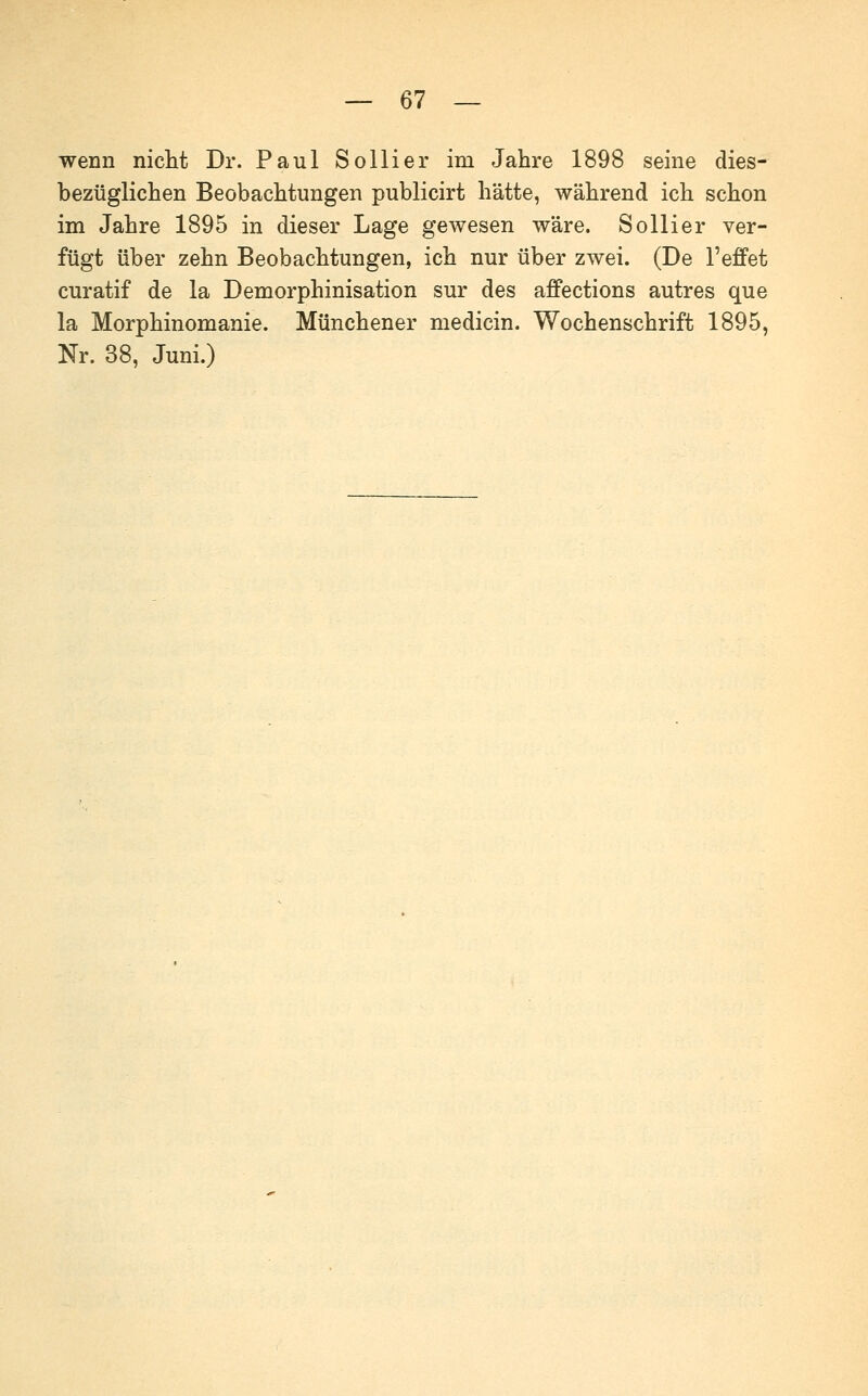 wenn nicht Dr. Paul Sollier im Jahre 1898 seine dies- bezüglichen Beobachtungen publicirt hätte, während ich schon im Jahre 1895 in dieser Lage gewesen wäre. Sollier ver- fügt über zehn Beobachtungen, ich nur über zwei. (De l'effet curatif de la Demorphinisation sur des affections autres que la Morphinomanie. Münchener medicin. Wochenschrift 1895, Nr. 38, Juni.)