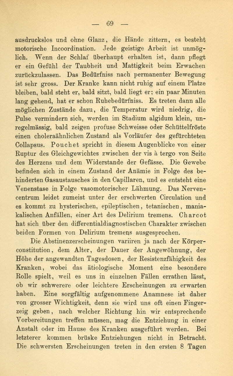 ausdruckslos und oline Glanz, die Hände zittern, es besteht motorische Incoordination. Jede geistige Arbeit ist unmög- lich. Wenn der Schlaf überhaupt erhalten ist, dann pflegt er ein Gefühl der Taubheit und Mattigkeit beim Erwachen zurückzulassen. Das Bedürfniss nach permanenter Bewegung ist sehr gross. Der Kranke kann nicht ruhig auf einem Platze bleiben, bald steht er, bald sitzt, bald liegt er; ein paar Minuten lang gehend, hat er schon Ruhebedürfniss. Es treten dann alle möglichen Zustände dazu, die Temperatur wird niedrig, die Pulse vermindern sich, werden im Stadium algidum klein, un- regelmässig, bald zeigen profuse Schweisse oder Schüttelfröste einen choleraähnlichen Zustand als Vorläufer des gefürchteten CoUapsus. Pouch et spricht in diesem Augenblicke von einer Ruptur des Gleichgewichtes zwischen der vis ä tergo von Seite des Herzens und dem Widerstände der Gefässe. Die Gewebe befinden sich in einem Zustand der Anämie in Folge des be- hinderten Gasaustausches in den Capillaren, und es entsteht eine Yenenstase in Folge vasomotorischer Lähmung. Das Nerven- centrum leidet zumeist unter der erschwerten Circulation und es kommt zu hysterischen, epileptischen, tetanischen, mania- kalischen Anfällen, einer Art des Delirium tremens. Charcot hat sich über den difPerentialdiagnostischen Charakter zwischen beiden Formen von Delirium tremer^s ausgesprochen. Die Abstinenzerscheinungen variiren ja nach der Körper- constitution, dem Alter, der Dauer der Angewöhnung, der Höhe der angewandten Tagesdosen, der Resistenzfähigkeit des Kranken, wobei das ätiologische Moment eine besondere Rolle spielt, weil es uns in einzelnen Fällen errathen lässt, ob wir schwerere oder leichtere Erscheinungen zu erwarten haben. Eine sorgfältig aufgenommene Anamnese ist daher von grosser Wichtigkeit, denn sie wird uns oft einen Finger- zeig geben, nach welcher Richtung hin wir entsprechende Vorbereitungen treffen müssen, mag die Entziehung in einer Anstalt oder im Hause des Kranken ausgeführt werden. Bei letzterer kommen brüske Entziehungen nicht in Betracht. Die schwersten Erscheinungen treten in den ersten 8 Tagen