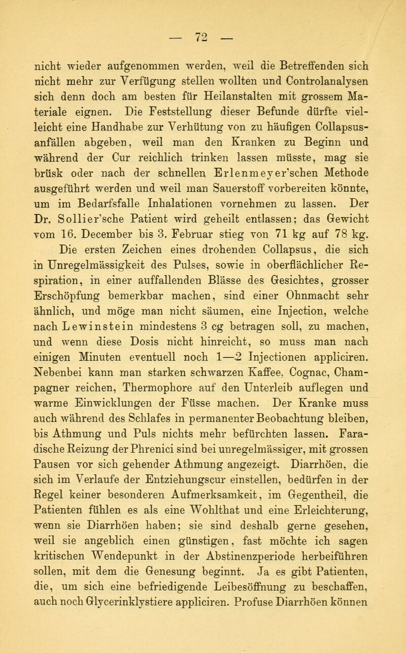 nicht wieder aufgenommen werden, weil die Betreffenden sich nicht mehr zur Verfügung stellen wollten und Controlanalysen sich denn doch am besten für Heilanstalten mit grossem Ma- teriale eignen. Die Feststellung dieser Befunde dürfte viel- leicht eine Handhabe zur Verhütung von zu häufigen Collapsus- anfällen abgeben, weil man den Kranken zu Beginn und während der Cur reichlich trinken lassen müsste, mag sie brüsk oder nach der schnellen Erlenmeyer'schen Methode ausgeführt werden und weil man Sauerstoff vorbereiten könnte, um im Bedarfsfalle Inhalationen vornehmen zu lassen. Der Dr. Sollier'sche Patient wird geheilt entlassen; das Gewicht vom 16. December bis 3. Februar stieg von 71 kg auf 78 kg. Die ersten Zeichen eines drohenden Collapsus, die sich in Unregelmässigkeit des Pulses, sowie in oberflächlicher Re- spiration, in einer auffallenden Blässe des Gesichtes, grosser Erschöpfung bemerkbar machen, sind einer Ohnmacht sehr ähnlich, und möge man nicht säumen, eine Injection, welche nach Lewinst ein mindestens 3 cg betragen soll, zu machen, und wenn diese Dosis nicht hinreicht, so muss man nach einigen Minuten eventuell noch 1—2 Injectionen appliciren. Nebenbei kann man starken schwarzen Kaffee, Cognac, Cham- pagner reichen, Thermophore auf den Unterleib auflegen und warme Einwicklungen der Füsse machen. Der Kranke muss auch während des Schlafes in permanenter Beobachtung bleiben, bis Athmung und Puls nichts mehr befürchten lassen. Fara- dische Reizung der Phrenici sind bei unregelmässiger, mit grossen Pausen vor sich gehender Athmung angezeigt. Diarrhöen, die sich im Verlaufe der Entziehungscur einstellen, bedürfen in der Regel keiner besonderen Aufmerksamkeit, im Gegentheil, die Patienten fühlen es als eine Wohlthat und eine Erleichterung, wenn sie Diarrhöen haben; sie sind deshalb gerne gesehen, weil sie angeblich einen günstigen, fast möchte ich sagen kritischen Wendepunkt in der Abstinenzperiode herbeiführen sollen, mit dem die Genesung beginnt. Ja es gibt Patienten, die, um sich eine befriedigende Leibesöffnung zu beschaffen, auch noch Glycerinklystiere appliciren. Profuse Diarrhöen können