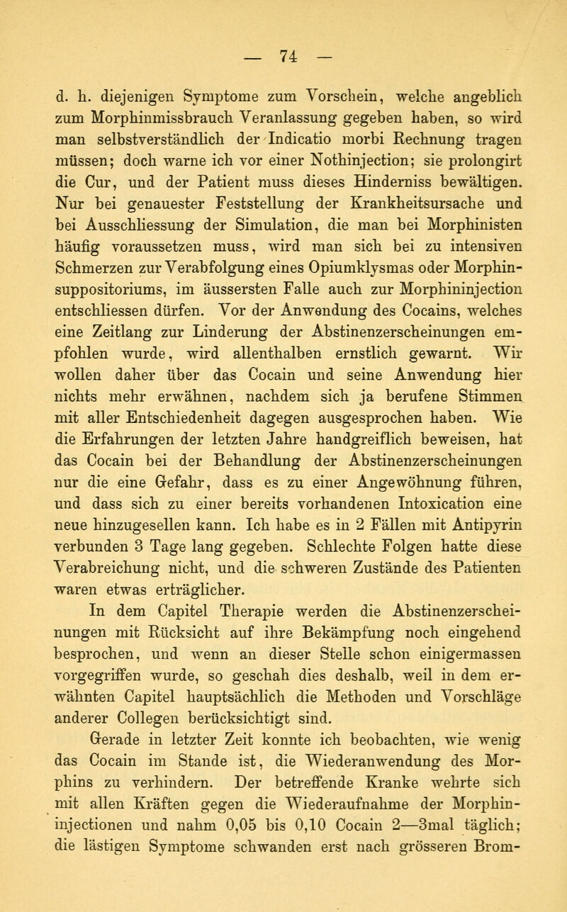 d. li. diejenigen Symptome zum Vorschein, weiche angeblicli zum Morphinmissbrauch Veranlassung gegeben haben, so wird man selbstverständlich der Indicatio morbi Rechnung tragen müssen; doch warne ich vor einer Nothinjection; sie prolongirt die Cur, und der Patient niuss dieses Hinderniss bewältigen. Nur bei genauester Feststellung der Krankheitsursache und bei Ausschliessung der Simulation, die man bei Morphinisten häufig voraussetzen muss, wird man sich bei zu intensiven Schmerzen zur Verabfolgung eines Opiumklysmas oder Morphin- suppositoriums, im äussersten Falle auch zur Morphininjection entschliessen dürfen. Vor der Anwendung des Cocains, welches eine Zeitlang zur Linderung der Abstinenzerscheinungen em- pfohlen wurde, wird allenthalben ernstlich gewarnt. Wir wollen daher über das Cocain und seine Anwendung hier nichts mehr erwähnen, nachdem sich ja berufene Stimmen mit aller Entschiedenheit dagegen ausgesprochen haben. Wie die Erfahrungen der letzten Jahre handgreiflich beweisen, hat das Cocain bei der Behandlung der Abstinenzerscheinungen nur die eine Gefahr, dass es zu einer Angewöhnung führen, und dass sich zu einer bereits vorhandenen Intoxication eine neue hinzugesellen kann. Ich habe es in 2 Fällen mit Antipyrin verbunden 3 Tage lang gegeben. Schlechte Folgen hatte diese Verabreichung nicht, und die schweren Zustände des Patienten waren etwas erträglicher. In dem Capitel Therapie werden die Abstinenzerschei- nungen mit Rücksicht auf ihre Bekämpfung noch eingehend besprochen, und wenn an dieser Steile schon einigermassen vorgegriffen wurde, so geschah dies deshalb, weil in dem er- wähnten Capitel hauptsächlich die Methoden und Vorschläge anderer Collegen berücksichtigt sind. Gerade in letzter Zeit konnte ich beobachten, wie wenig das Cocain im Stande ist, die Wiederanwendung des Mor- phins zu verhindern. Der betreffende Kranke wehrte sich mit allen Kräften gegen die Wiederaufnahme der Morphin- injectionen und nahm 0,05 bis 0,10 Cocain 2—3mal täglich; die lästigen Symptome schwanden erst nach grösseren Brom-