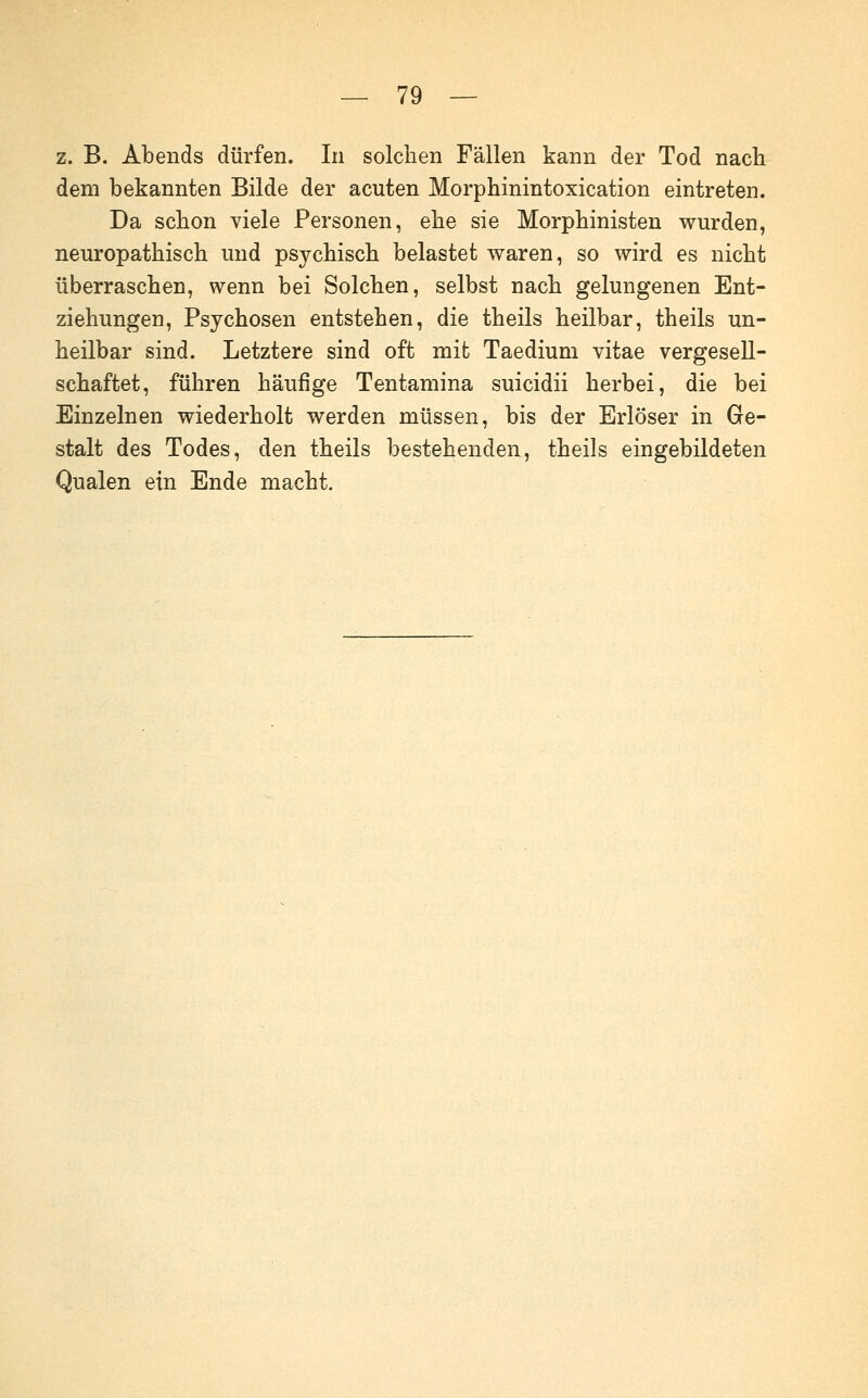 z. B. Abends dürfen. In solchen Fällen kann der Tod nach dem bekannten Bilde der acuten Morphinintoxication eintreten. Da schon viele Personen, ehe sie Morphinisten wurden, neuropathisch und psychisch belastet waren, so wird es nicht überraschen, wenn bei Solchen, selbst nach gelungenen Ent- ziehungen, Psychosen entstehen, die theils heilbar, theils un- heilbar sind. Letztere sind oft mit Taedium vitae vergesell- schaftet, führen häufige Tentamina suicidii herbei, die bei Einzelnen wiederholt werden müssen, bis der Erlöser in Ge- stalt des Todes, den theils bestehenden, theils eingebildeten Qualen ein Ende macht.