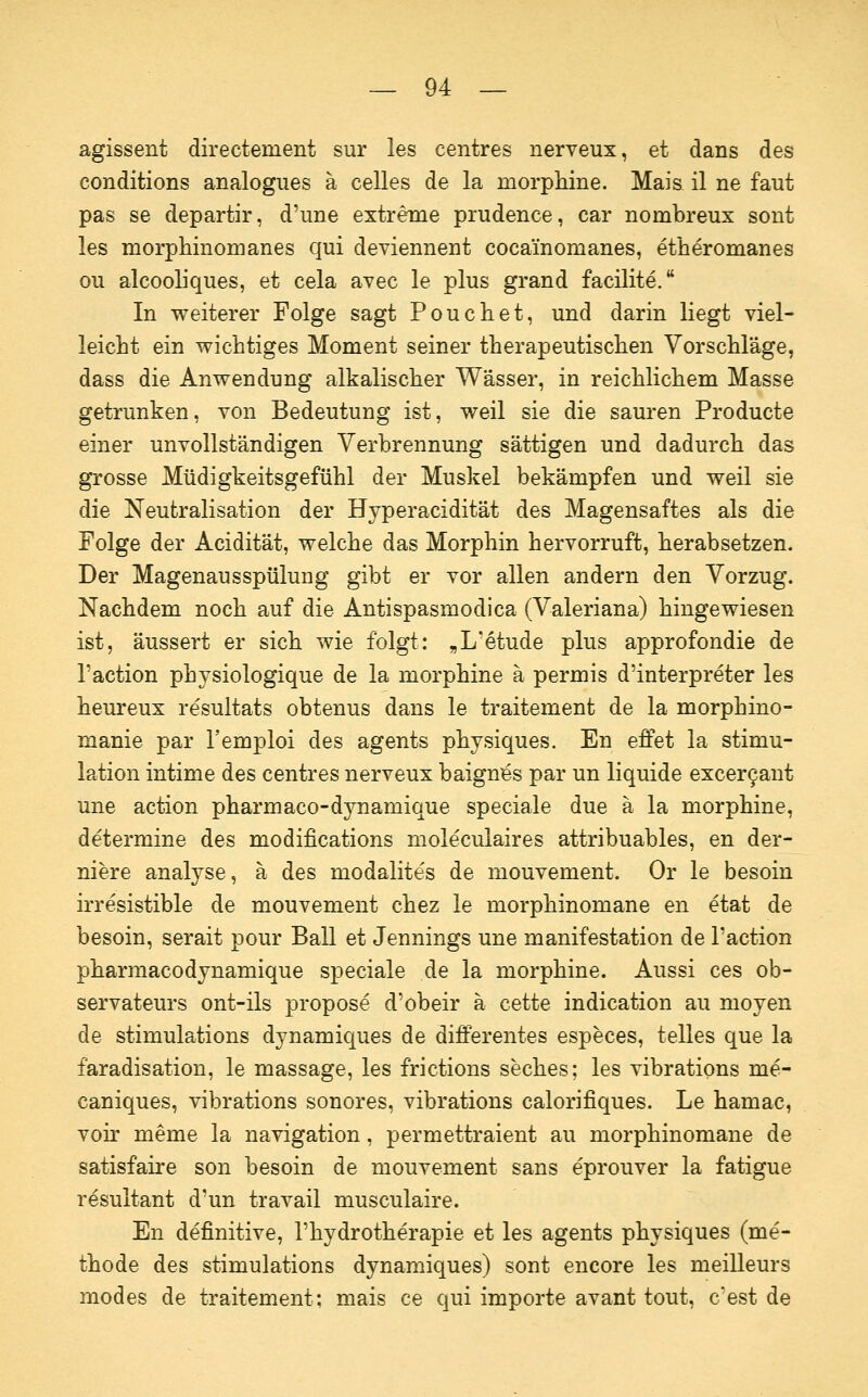 agissent directement sur les centres nerveux, et dans des conditions analogues ä Celles de la morphine. Mais il ne faut pas se departir, d'une extreme prudence, car nombreux sont les morphinomanes qui deviennent cocainomanes, etheromanes ou alcooliques, et cela avec le plus grand facilite. In weiterer Folge sagt Poucliet, und darin liegt viel- leicht ein wichtiges Moment seiner therapeutischen Vorschläge, dass die Anwendung alkalischer Wässer, in reichlichem Masse getrunken, von Bedeutung ist, weil sie die sauren Producte einer unvollständigen Verbrennung sättigen und dadurch das grosse Müdigkeitsgefühl der Muskel bekämpfen und weil sie die Neutralisation der Hyperacidität des Magensaftes als die Folge der Acidität, welche das Morphin hervorruft, herabsetzen. Der Magenausspülung gibt er vor allen andern den Vorzug. Nachdem noch auf die Antispasmodica (Valeriana) hingewiesen ist, äussert er sich wie folgt: „L'etude plus approfondie de l'action physiologique de la morphine ä permis d'interpreter les heureux resultats obtenus dans le traitement de la morphino- manie par l'emploi des agents physiques. En effet la Stimu- lation intime des centres nerveux baign^s par un liquide excer9ant une action pharmaco-dynamique speciale due ä la morphine, determine des modifications moleculaires attribuables, en der- niere analyse, ä des modalites de mouvement. Or le besoin irresistible de mouvement chez le morphinomane en etat de besoin, serait pour Ball et Jennings une manifestation de l'action pharmacodynamique speciale de la morphine. Aussi ces ob- servateurs ont-ils propose d'obeir ä cette indication au nioyen de stimulations dynamiques de differentes especes, telles que la faradisation, le massage, les frictions seches; les vibrations me- caniques, vibrations sonores, vibrations calorifiques. Le hamac, voir meme la navigation, permettraient au morphinomane de satisfaire son besoin de mouvement sans eprouver la fatigue resultant d'un travail musculaire. En definitive, l'hydrotherapie et les agents physiques (me- thode des stimulations dynamiques) sont encore les meilleurs modes de traitement; mais ce qui importe avant tout, c'est de