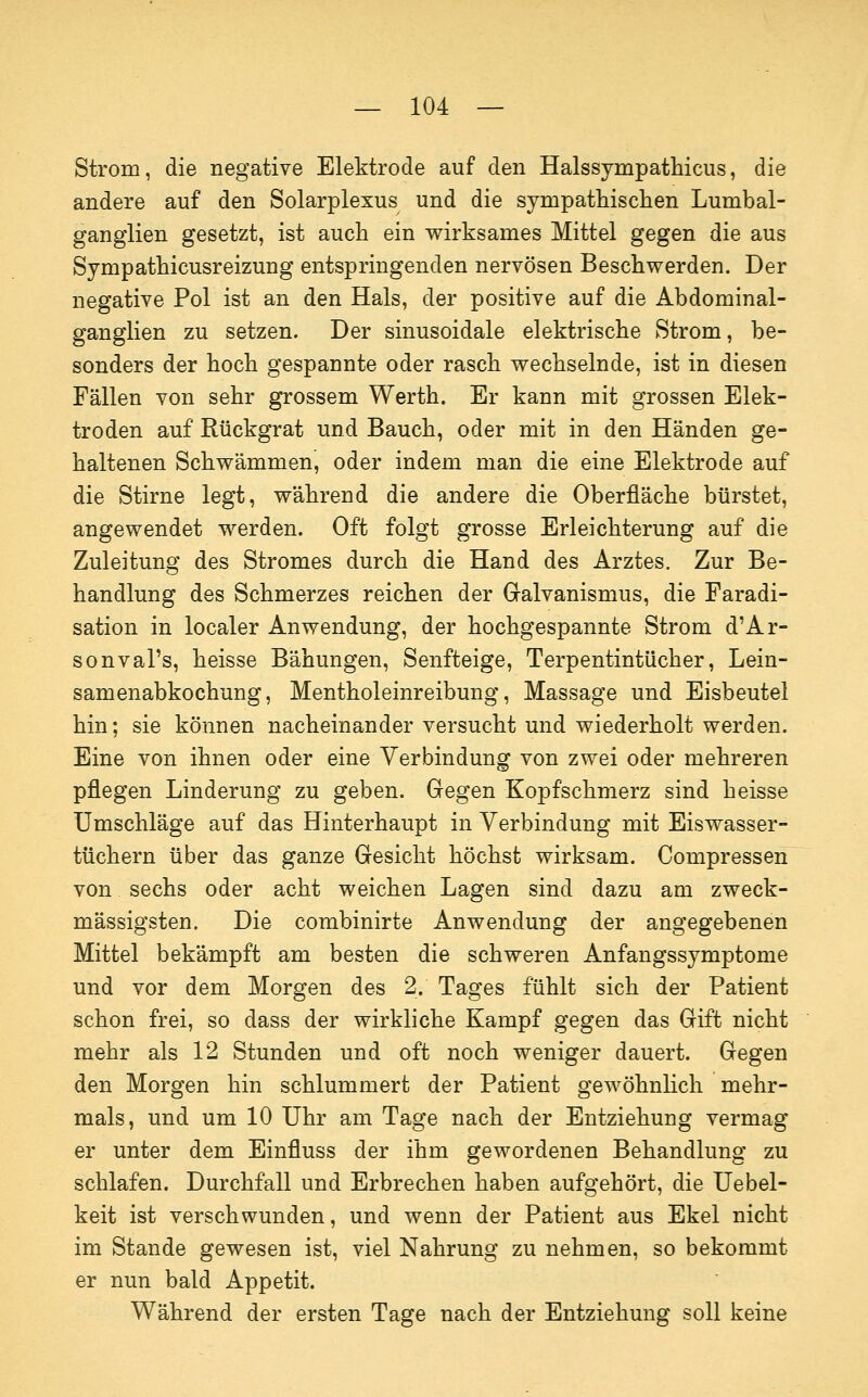 Strom, die negative Elektrode auf den Halssympathicus, die andere auf den Solarplexus und die sympathischen Lumbal- ganglien gesetzt, ist auch ein wirksames Mittel gegen die aus Sympathicusreizung entspringenden nervösen Beschwerden. Der negative Pol ist an den Hals, der positive auf die Abdominal- ganglien zu setzen. Der sinusoidale elektrische Strom, be- sonders der hoch gespannte oder rasch wechselnde, ist in diesen Fällen von sehr grossem Werth. Er kann mit grossen Elek- troden auf Rückgrat und Bauch, oder mit in den Händen ge- haltenen Schwämmen, oder indem man die eine Elektrode auf die Stirne legt, während die andere die Oberfläche bürstet, angewendet werden. Oft folgt grosse Erleichterung auf die Zuleitung des Stromes durch die Hand des Arztes. Zur Be- handlung des Schmerzes reichen der Galvanismus, die Faradi- sation in localer Anwendung, der hochgespannte Strom d'Ar- sonval's, heisse Bähungen, Senfteige, Terpentintücher, Lein- samenabkochung, Mentholeinreibung, Massage und Eisbeutel hin; sie können nacheinander versucht und wiederholt werden. Eine von ihnen oder eine Verbindung von zwei oder mehreren pflegen Linderung zu geben. Gegen Kopfschmerz sind heisse Umschläge auf das Hinterhaupt in Verbindung mit Eiswasser- tüchern über das ganze Gesicht höchst wirksam. Compressen von sechs oder acht weichen Lagen sind dazu am zweck- mässigsten. Die combinirte Anwendung der angegebenen Mittel bekämpft am besten die schweren Anfangssymptome und vor dem Morgen des 2. Tages fühlt sich der Patient schon frei, so dass der wirkliche Kampf gegen das Gift nicht mehr als 12 Stunden und oft noch weniger dauert. Gegen den Morgen hin schlummert der Patient gewöhnhch mehr- mals, und um 10 Uhr am Tage nach der Entziehung vermag er unter dem Einfluss der ihm gewordenen Behandlung zu schlafen. Durchfall und Erbrechen haben aufgehört, die Uebel- keit ist verschwunden, und wenn der Patient aus Ekel nicht im Stande gewesen ist, viel Nahrung zu nehmen, so bekommt er nun bald Appetit. Während der ersten Tage nach der Entziehung soll keine