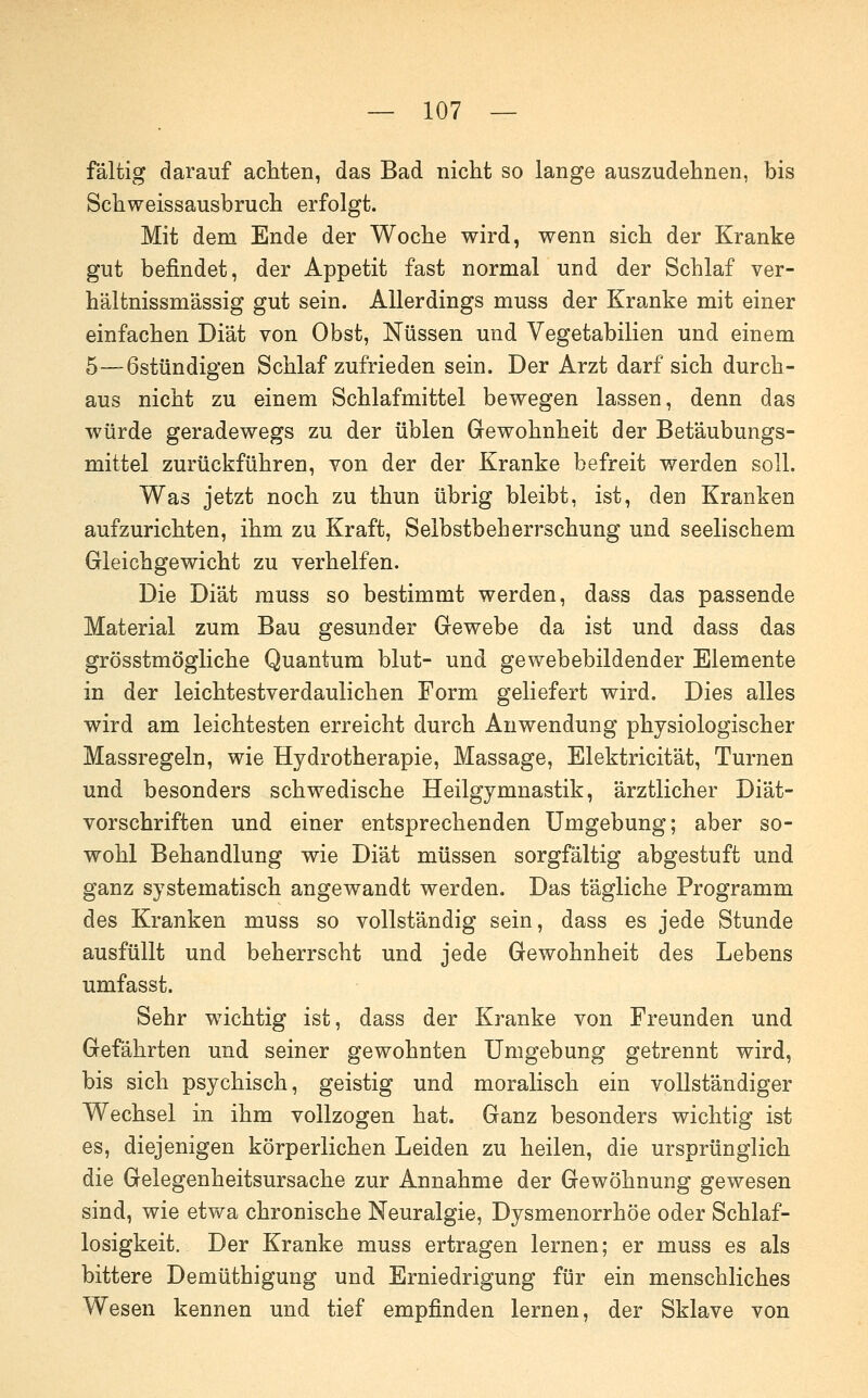 fältig darauf achten, das Bad nicht so lange auszudehnen, bis Schweissausbruch erfolgt. Mit dem Ende der Woche wird, wenn sich der Kranke gut befindet, der Appetit fast normal und der Schlaf ver- hältnissmässig gut sein. Allerdings muss der Kranke mit einer einfachen Diät von Obst, Nüssen und Vegetabilien und einem 5—6stündigen Schlaf zufrieden sein. Der Arzt darf sich durch- aus nicht zu einem Schlafmittel bewegen lassen, denn das würde geradewegs zu der üblen Gewohnheit der Betäubungs- mittel zurückführen, von der der Kranke befreit werden soll. Was jetzt noch zu thun übrig bleibt, ist, den Kranken aufzurichten, ihm zu Kraft, Selbstbeherrschung und seelischem Gleichgewicht zu verhelfen. Die Diät muss so bestimmt werden, dass das passende Material zum Bau gesunder Gewebe da ist und dass das grösstmögliche Quantum blut- und gewebebildender Elemente in der leichtestverdaulichen Form geliefert wird. Dies alles wird am leichtesten erreicht durch Anwendung physiologischer Massregeln, wie Hydrotherapie, Massage, Elektricität, Turnen und besonders schwedische Heilgymnastik, ärztlicher Diät- vorschriften und einer entsprechenden Umgebung; aber so- wohl Behandlung wie Diät müssen sorgfältig abgestuft und ganz systematisch angewandt werden. Das tägliche Programm des Kranken muss so vollständig sein, dass es jede Stunde ausfüllt und beherrscht und jede Gewohnheit des Lebens umfasst. Sehr wichtig ist, dass der Kranke von Freunden und Gefährten und seiner gewohnten Umgebung getrennt wird, bis sich psychisch, geistig und moralisch ein vollständiger Wechsel in ihm vollzogen hat. Ganz besonders wichtig ist es, diejenigen körperlichen Leiden zu heilen, die ursprünglich die Gelegenheitsursache zur Annahme der Gewöhnung gewesen sind, wie etwa chronische Neuralgie, Dysmenorrhöe oder Schlaf- losigkeit. Der Kranke muss ertragen lernen; er muss es als bittere Demüthigung und Erniedrigung für ein menschliches Wesen kennen und tief empfinden lernen, der Sklave von