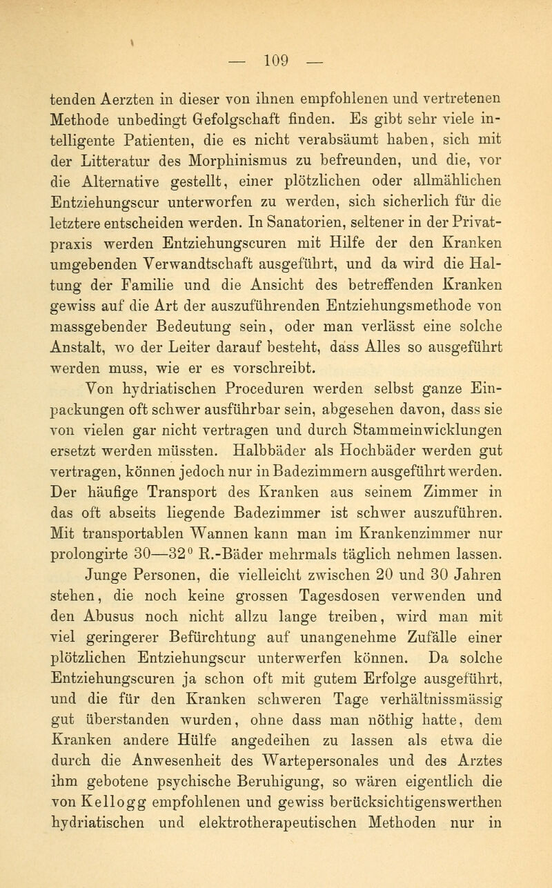 tenden Aerzten in dieser von ihnen empfohlenen und vertretenen Methode unbedingt Gefolgschaft finden. Es gibt sehr viele in- telligente Patienten, die es nicht verabsäumt haben, sich mit der Litteratur des Morphinismus zu befreunden, und die, vor die Alternative gestellt, einer plötzUchen oder allmählichen Entziehungscur unterworfen zu werden, sich sicherlich für die letztere entscheiden werden. In Sanatorien, seltener in der Privat- praxis werden Entziehungscuren mit Hilfe der den Kranken umgebenden Verwandtschaft ausgeführt, und da wird die Hal- tung der Familie und die Ansicht des betreflPenden Kranken gewiss auf die Art der auszuführenden Entziehungsmethode von massgebender Bedeutung sein, oder man verlässt eine solche Anstalt, wo der Leiter darauf besteht, dass Alles so ausgeführt werden muss, wie er es vorschreibt. Von hydriatischen Proceduren werden selbst ganze Ein- packungen oft schwer ausführbar sein, abgesehen davon, dass sie von vielen gar nicht vertragen und durch Stammeinwicklungen ersetzt werden müssten. Halbbäder als Hochbäder werden gut vertragen, können jedoch nur in Badezimmern ausgeführt werden. Der häufige Transport des Kranken aus seinem Zimmer in das oft abseits liegende Badezimmer ist schwer auszuführen. Mit transportablen Wannen kann man im Krankenzimmer nur prolongirte 30—32^ R.-Bäder mehrmals täglich nehmen lassen. Junge Personen, die vielleicht zwischen 20 und 30 Jahren stehen, die noch keine grossen Tagesdosen verwenden und den Abusus noch nicht allzu lange treiben, wird man mit viel geringerer Befürchtung auf unangenehme Zufälle einer plötzlichen Entziehungscur unterwerfen können. Da solche Entziehungscuren ja schon oft mit gutem Erfolge ausgeführt, und die für den Kranken schweren Tage verhältnissmässig gut überstanden wurden, ohne dass man nöthig hatte, dem Kranken andere Hülfe angedeihen zu lassen als etwa die durch die Anwesenheit des Wartepersonales und des Arztes ihm gebotene psychische Beruhigung, so wären eigentlich die von Kellogg empfohlenen und gewiss berücksichtigenswerthen hydriatischen und elektrotherapeutischen Methoden nur in