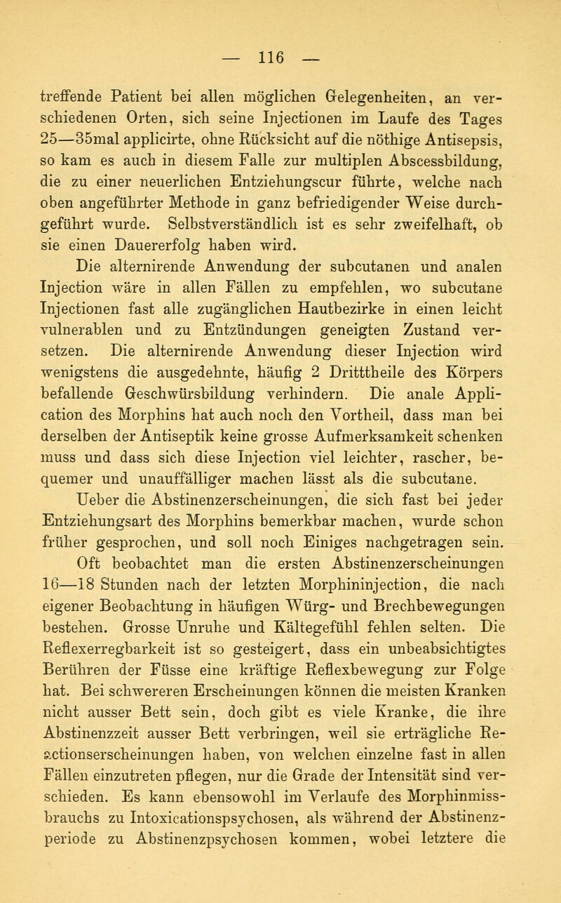 treffende Patient bei allen möglichen Gelegenheiten, an ver- schiedenen Orten, sich seine Injectionen im Laufe des Tages 25—35mal applicirte, ohne Rücksicht auf die nöthige Antisepsis, so kam es auch in diesem Falle zur multiplen Abscessbildung, die zu einer neuerlichen Entziehungscur führte, welche nach oben angeführter Methode in ganz befriedigender Weise durch- geführt wurde. Selbstverständlich ist es sehr zweifelhaft, ob sie einen Dauererfolg haben wird* Die alternirende Anwendung der subcutanen und analen Injection wäre in allen Fällen zu empfehlen, wo subcutane Injectionen fast alle zugänglichen Hautbezirke in einen leicht vulnerablen und zu Entzündungen geneigten Zustand ver- setzen. Die alternirende Anwendung dieser Injection wird wenigstens die ausgedehnte, häufig 2 Dritttheile des Körpers befallende Geschwürsbildung verhindern. Die anale Appli- cation des Morphins hat auch noch den Yortheil, dass man bei derselben der Antiseptik keine grosse Aufmerksamkeit schenken muss und dass sich diese Injection viel leichter, rascher, be- quemer und unauffälliger machen lässt als die subcutane. lieber die Abstinenzerscheinungen, die sich fast bei jeder Entziehungsart des Morphins bemerkbar machen, wurde schon früher gesprochen, und soll noch Einiges nachgetragen sein. Oft beobachtet man die ersten Abstinenzerscheinungen 16—18 Stunden nach der letzten Morphininjection, die nach eigener Beobachtung in häufigen Würg- und Brechbewegungen bestehen. Grosse Unruhe und Kältegefühl fehlen selten. Die Reflexerregbarkeit ist so gesteigert, dass ein unbeabsichtigtes Berühren der Füsse eine kräftige Reflexbewegung zur Folge hat. Bei schwereren Erscheinungen können die meisten Kranken nicht ausser Bett sein, doch gibt es viele Kranke, die ihre Abstinenzzeit ausser Bett verbringen, weil sie erträgliche Re- actionserscheinungen haben, von welchen einzelne fast in allen Fällen einzutreten pflegen, nur die Grade der Intensität sind ver- schieden. Es kann ebensowohl im Verlaufe des Morphinmiss- brauchs zu Intoxicationspsychosen, als während der Abstinenz- periode zu Abstinenzpsychosen kommen, wobei letztere die