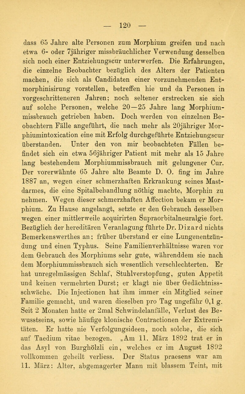 dass 65 Jahre alte Personen zum Morphium greifen und nach etwa 6- oder 7jähriger missbräuchlicher Verwendung desselben sich noch einer Entziehungscur unterwerfen. Die Erfahrungen, die einzelne Beobachter bezüglich des Alters der Patienten machen, die sich als Candidaten einer vorzunehmenden Ent- morphinisirung vorstellen, betreffen hie und da Personen in vorgeschritteneren Jahren; noch seltener erstrecken sie sich auf solche Personen, welche 20—25 Jahre lang Morphium- missbrauch getrieben haben. Doch werden von einzelnen Be- obachtern Fälle angeführt, die nach mehr als 20jähriger Mor- phiumintoxication eine mit Erfolg durchgeführte Entziehungscur überstanden. Unter den von mir beobachteten Fällen be- findet sich ein etwa 56jähriger Patient mit mehr als 15 Jahre lang bestehendem Morphiummissbrauch mit gelungener Cur. Der vorerwähnte 65 Jahre alte Beamte D. 0. fing im Jahre 1887 an, wegen einer schmerzhaften Erkrankung seines Mast- darmes, die eine Spitalbehandlung nöthig machte, Morphin zu nehmen. Wegen dieser schmerzhaften Affection bekam er Mor- phium. Zu Hause angelangt, setzte er den Gebrauch desselben wegen einer mittlerweile acquirirten Supraorbitalneuralgie fort. Bezüglich der hereditären Veranlagung führte Dr. Dizard nichts Bemerkenswerthes an; früher überstand er eine Lungenentzün- dung und einen Typhus. Seine Familienverhältnisse waren vor dem Gebrauch des Morphiums sehr gute, währenddem sie nach dem Morphiummissbrauch sich wesentlich verschlechterten. Er hat unregelmässigen Schlaf, Stuhlverstopfung, guten Appetit und keinen vermehrten Durst; er klagt nie über Gedächtniss- schwäche. Die Injectionen hat ihm immer ein Mitglied seiner Familie gemacht, und waren dieselben pro Tag ungefähr 0,1 g. Seit 2 Monaten hatte er 2mal Schwindelanfälle, Verlust des Be- wusstseins, sowie häufige klonische Contractionen der Extremi- täten. Er hatte nie Verfolgungsideen, noch solche, die sich auf Taedium vitae bezogen. „Am 11. März 1892 trat er in das Asyl von Burghölzli ein, welches er im August 1892 vollkommen geheilt verhess. Der Status praesens war am 11. März: Alter, abgemagerter Mann mit blassem Teint, mit