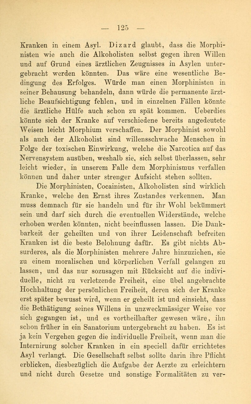 Kranken in einem Asyl. Dizard glaubt, dass die Morphi- nisten wie aucli die Alkoholisten selbst gegen ihren Willen und auf Grund eines ärztlichen Zeugnisses in Asylen unter- gebracht werden könnten. Das wäre eine wesentliche Be- dingung des Erfolges. Würde man einen Morphinisten in seiner Behausung behandeln, dann würde die permanente ärzt- liche Beaufsichtigung fehlen, und in einzelnen Fällen könnte die ärztliche Hülfe auch schon zu spät kommen. Ueberdies könnte sich der Kranke auf verschiedene bereits angedeutete Weisen leicht Morphium verschaffen. Der Morphinist sowohl als auch der Alkoholist sind willensschwache Menschen in Folge der toxischen Einwirkung, welche die Narcotica auf das Nervensystem ausüben, weshalb sie, sich selbst überlassen, sehr leicht wieder, in unserem Falle dem Morphinismus verfallen können und daher unter strenger Aufsicht stehen sollten. Die Morphinisten, Cocainisten, Alkoholisten sind wirklich Kranke, welche den Ernst ihres Zustandes verkennen. Man muss demnach für sie handeln und für ihr Wohl bekümmert sein und darf sich durch die eventuellen Widerstände, welche erhoben werden könnten, nicht beeinflussen lassen. Die Dank- barkeit der geheilten und von ihrer Leidenschaft befreiten Kranken ist die beste Belohnung dafür. Es gibt nichts Ab- surderes, als die Morphinisten mehrere Jahre hinzuziehen, sie zu einem moralischen und körperlichen Verfall gelangen zu lassen, und das nur sozusagen mit Rücksicht auf die indivi- duelle, nicht zu verletzende Freiheit, eine übel angebrachte Hochhaltung der persönlichen Freiheit, deren sich der Kranke erst später bewusst wird, wenn er geheilt ist und einsieht, dass die Bethätigung seines Willens in unzweckmässiger Weise vor sich gegangen ist, und es vortheilhafter gewesen wäre, ihn schon früher in ein Sanatorium untergebracht zu haben. Es ist ja kein Vergehen gegen die individuelle Freiheit, wenn man die Internirung solcher Kranken in ein speciell dafür errichtetes Asyl verlangt. Die Gesellschaft selbst sollte darin ihre Pflicht erblicken, diesbezüglich die Aufgabe der Aerzte zu erleichtern und nicht durch Gesetze und sonstige Formalitäten zu ver-