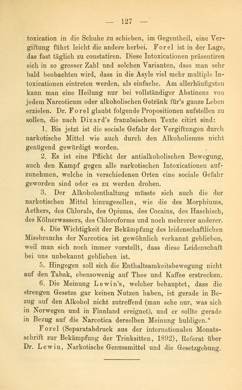 toxication in die Schuhe zu schieben, im Gegentheil, eine Ver- giftung führt leicht die andere herbei. Forel ist in der Lage, das fast täglich zu constatiren. Diese Intoxicationen präsentiren sich in so grosser Zahl und solchen Varianten, dass man sehr bald beobachten wird, dass in die Asyle viel mehr multiple In- toxicationen eintreten werden, als einfache. Am allerhäufigsten kann man eine Heilung nur bei vollständiger Abstinenz von jedem Narcoticum oder alkoholischen Getränk für's ganze Leben erzielen. Dr. Forel glaubt folgende Propositionen aufstellen zu sollen, die nach Dizard's französischem Texte citirt sind: 1. Bis jetzt ist die sociale Gefahr der Vergiftungen durch narkotische Mittel wie auch durch den Alkoholismus nicht genügend gewürdigt worden. 2. Es ist eine Pflicht der antialkoholischen Bewegung, auch den Kampf gegen alle narkotischen Litoxicationen auf- zunehmen, welche in verschiedenen Orten eine sociale Gefahr geworden sind oder es zu werden drohen. 3. Der Alkoholenthaltung müsste sich auch die der narkotischen Mittel hinzugesellen, wie die des Morphiums, Aethers, des Chlorals, des Opiums, des Cocains, des Haschisch, des Kölnerwassers, des Chloroforms und noch mehrerer anderer. 4. Die Wichtigkeit der Bekämpfung des leidenschaftlichen Missbrauchs der Narcotica ist gewöhnlich verkannt geblieben, weil man sich noch immer vorstellt, dass diese Leidenschaft bei uns unbekannt geblieben ist. 5. Hingegen soll sich die Enthaltsamkeitsbewegung nicht auf den Tabak, ebensowenig auf Thee und Kaffee erstrecken. 6. Die Meinung Lewin's, welcher behauptet, dass die strengen Gesetze gar keinen Nutzen haben, ist gerade in Be- zug auf den Alkohol nicht zutreffend (man sehe nur, was sich in Norwegen und in Finnland ereignet), und er sollte gerade in Bezug auf die Narcotica derselben Meinung huldigen. Forel (Separatabdruck aus der internationalen Monats- schrift zur Bekämpfung der Trinksitten, 1892), Referat über Dr. Lew in. Narkotische Genussmittel und die Gesetzgebung.