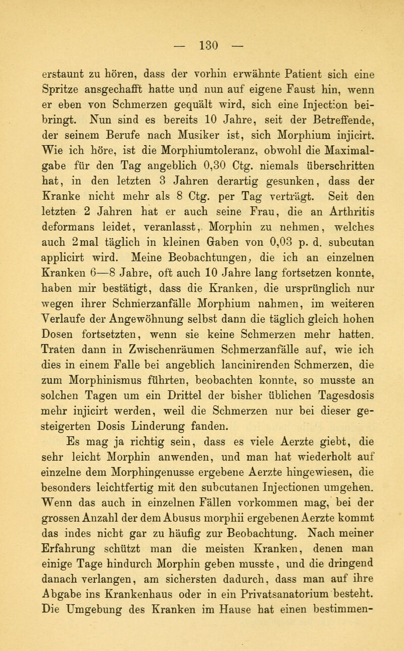 erstaunt zu hören, dass der vorhin erwähnte Patient sich eine Spritze ansgechafft hatte und nun auf eigene Faust hin, wenn er eben von Schmerzen gequält wird, sich eine Injection bei- bringt. Nun sind es bereits 10 Jahre, seit der Betreffende, der seinem Berufe nach Musiker ist, sich Morphium injicirt. Wie ich höre, ist die Morphiumtoleranz, obwohl die Maximal- gabe für den Tag angeblich 0,30 Ctg. niemals überschritten hat, in den letzten 3 Jahren derartig gesunken, dass der Kranke nicht mehr als 8 Ctg. per Tag verträgt. Seit den letzten 2 Jahren hat er auch seine Frau, die an Arthritis deformans leidet, veranlasst. Morphin zu nehmen, welches auch 2 mal täglich in kleinen Gaben von 0,03 p. d. subcutan applicirt wird. Meine Beobachtungen; die ich an einzelnen Kranken 6—8 Jahre, oft auch 10 Jahre lang fortsetzen konnte, haben mir bestätigt, dass die Kranken, die ursprünglich nur wegen ihrer Schnlerzanfälle Morphium nahmen, im weiteren Verlaufe der Angewöhnung selbst dann die täglich gleich hohen Dosen fortsetzten, wenn sie keine Schmerzen mehr hatten. Traten dann in Zwischenräumen Schmerzanfälle auf, wie ich dies in einem Falle bei angebUch lancinirenden Schmerzen, die zum Morphinismus führten, beobachten konnte, so musste an solchen Tagen um ein Drittel der bisher üblichen Tagesdosis mehr injicirt werden, weil die Schmerzen nur bei dieser ge- steigerten Dosis Linderung fanden. Es mag ja richtig sein, dass es viele Aerzte giebt, die sehr leicht Morphin anwenden, und man hat wiederholt auf einzelne dem Morphingenusse ergebene Aerzte hingewiesen, die besonders leichtfertig mit den subcutanen Injectionen umgehen. Wenn das auch in einzelnen Fällen vorkommen mag, bei der grossen Anzahl der dem Abusus morphii ergebenen Aerzte kommt das indes nicht gar zu häufig zur Beobachtung. Nach meiner Erfahrung schützt man die meisten Kranken, denen man einige Tage hindurch Morphin geben musste, und die dringend danach verlangen, am sichersten dadurch, dass man auf ihre Abgabe ins Krankenhaus oder in ein Privatsanatorium besteht. Die Umgebung des Kranken im Hause hat einen bestimmen-