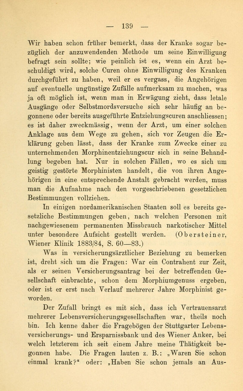 Wir haben schon früher bemerkt, dass der Kranke sogar be- züglich der anzuwendenden Methode um seine EinwiUigung befragt sein sollte; wie peinlich ist es, wenn ein Arzt be- schuldigt wird, solche Curen ohne Einwilligung des Kranken durchgeführt zu haben, weil er es vergass, die Angehörigen auf eventuelle ungünstige Zufälle aufmerksam zu machen, was ja oft möglich ist, wenn man in Erwägung zieht, dass letale Ausgänge oder Selbstmords versuche sich sehr häufig an be- gonnene oder bereits ausgeführte Entziehungscuren anschliessen; es ist daher zweckmässig, wenn der Arzt, um einer solchen Anklage aus dem Wege zu gehen, sich vor Zeugen die Er- klärung geben lässt, dass der Kranke zum Zwecke einer zu unternehmenden Morphinentziehungscur sich in seine Behand- lung begeben hat. Nur in solchen Fällen, wo es sich um geistig gestörte Morphinisten handelt, die von ihren Ange- hörigen in eine entsprechende Anstalt gebracht werden, muss man die Aufnahme nach den vorgeschriebenen gesetzlichen Bestimmungen vollziehen. In einigen nordamerikanischen Staaten soll es bereits ge- setzliche Bestimmungen geben, nach welchen Personen mit nachgewiesenem permanenten Missbrauch narkotischer Mittel unter besondere Aufsicht gestellt werden. (Ob er st ein er, Wiener Klinik 1883/84, S. 60—83.) Was in versicherungsärztlicher Beziehung zu bemerken ist, dreht sich um die Fragen: War ein Contrahent zur Zeit, als er seinen Versicherungsantrag bei der betrefltenden Ge- sellschaft einbrachte, schon dem Morphiumgenuss ergeben, oder ist er erst nach Verlauf mehrerer Jahre Morphinist ge- worden. Der Zufall bringt es mit sich, dass ich Vertrauensarzt mehrerer Lebensversicherungsgesellschaften war, theils noch bin. Ich kenne daher die Fragebögen der Stuttgarter Lebens- versicherungs- und Ersparnissbank und des Wiener Anker, bei welch letzterem ich seit einem Jahre meine Thätigkeit be- gonnen habe. Die Fragen lauten z. B.: „Waren Sie schon einmal krank? oder: „Haben Sie schon jemals an Aus-