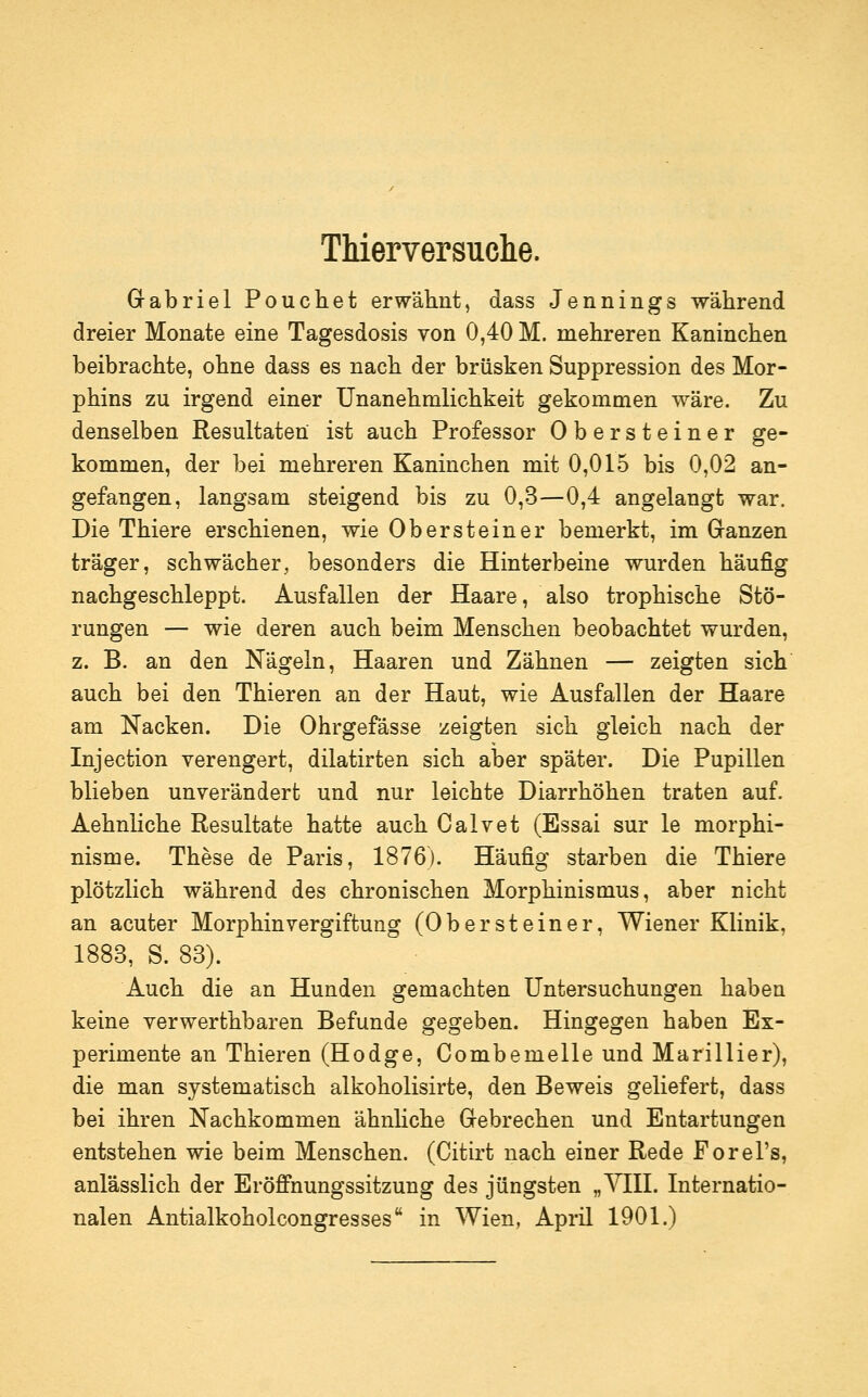 Thierversuche. Gabriel Pouchet erwähnt, dass Jennings während dreier Monate eine Tagesdosis von 0,40 M. mehreren Kaninchen beibrachte, ohne dass es nach der brüsken Suppression des Mor- phins zu irgend einer ünanehmlichkeit gekommen wäre. Zu denselben Resultaten ist auch Professor Obersteiner ge- kommen, der bei mehreren Kaninchen mit 0,015 bis 0,02 an- gefangen, langsam steigend bis zu 0,3—0,4 angelangt war. Die Thiere erschienen, wie Obersteiner bemerkt, im Granzen träger, schwächer, besonders die Hinterbeine wurden häufig nachgeschleppt. Ausfallen der Haare, also trophische Stö- rungen — wie deren auch beim Menschen beobachtet wurden, z. B. an den Nägeln, Haaren und Zähnen — zeigten sich auch bei den Thieren an der Haut, wie Ausfallen der Haare am Nacken. Die Ohrgefässe zeigten sich gleich nach der Injection verengert, dilatirten sich aber später. Die Pupillen blieben unverändert und nur leichte Diarrhöhen traten auf. Aehnliche Resultate hatte auch Calvet (Essai sur le morphi- nisme. These de Paris, 1876). Häufig starben die Thiere plötzlich während des chronischen Morphinismus, aber nicht an acuter Morphin Vergiftung (Obersteiner, Wiener Klinik, 1883, S. 83). Auch die an Hunden gemachten Untersuchungen haben keine verwerthbaren Befunde gegeben. Hingegen haben Ex- perimente an Thieren (Hodge, Combemelle und Marillier), die man systematisch alkoholisirte, den Beweis geliefert, dass bei ihren Nachkommen ähnhche Gebrechen und Entartungen entstehen wie beim Menschen. (Citirt nach einer Rede Forel's, anlässlich der Eröffnungssitzung des jüngsten „YHI. Internatio- nalen Antialkoholcongresses in Wien, April 1901.)