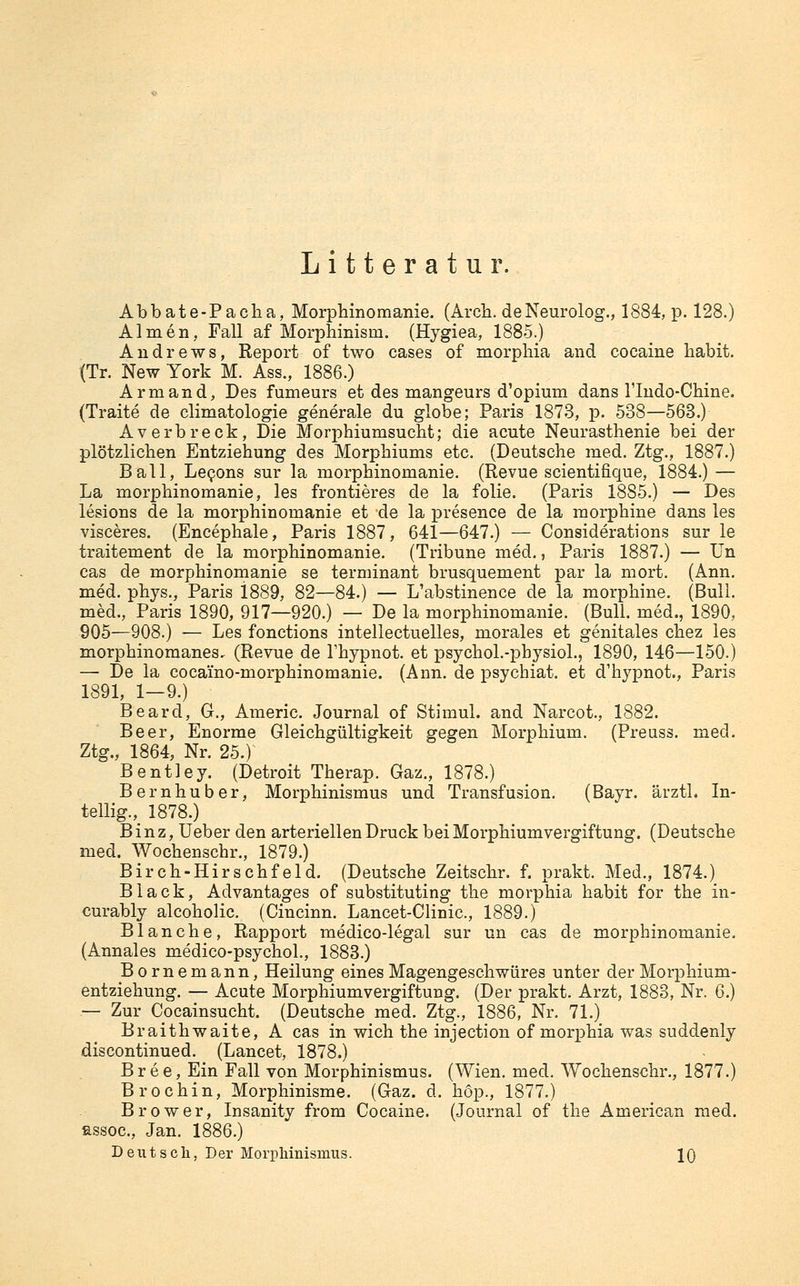 Litteratur. Abbate-Pacha, Morphinomanie. (Arcli. deNeurolog., 1884, p. 128.) Almen, Fall af Morpliinism. (Hygiea, 1885.) Andrews, Report of two cases of morpliia and cocaine habit. (Tr. New York M. Ass., 1886.) Armand, Des fumeurs et des mangeurs d'opium dans riudo-Cliine. (Traite de climatologie generale du globe; Paris 1873, p. 538—568.) Averbreck, Die Morphiumsucht; die acute Neurasthenie bei der plötzlichen Entziehung des Morphiums etc. (Deutsche med. Ztg., 1887.) Ball, LcQons sur la morphinomanie. (Revue scientifique, 1884.) — La morphinomanie, les frontieres de la folie. (Paris 1885.) — Des lesions de la morphinomanie et de la presence de la morphine dans les visceres. (Encephale, Paris 1887, 641—647.) — Considerations sur le traitement de la morphinomanie. (Tribüne med., Paris 1887.) — Un cas de morphinomanie se terminant brusquement par la mort. (Ann. med. phys., Paris 1889, 82—84.) — L'abstinence de la morphine. (Bull, med., Paris 1890, 917—920.) — De la morphinomanie. (Bull, med., 1890, 905—908.) •— Les fonctions intellectuelles, morales et genitales chez les morphinomanes. (Revue de l'hypnot. et psychol.-pbysioL, 1890, 146—150.) — De la cocamo-morphinomanie. (Ann. de psychiat. et d'hypnot., Paris 1891, 1—9.) Beard, G., Americ. Journal of Stimul. and Narcot., 1882. Beer, Enorme Gleichgültigkeit gegen Morphium. (Preuss. med. Ztg., 1864, Nr. 25.) Bentley. (Detroit Therap. Gaz., 1878.) Bernhuber, Morphinismus und Transfusion. (Bayr. ärztl. In- tellig., 1878.) B i n z, Ueber den arteriellen Druck bei Morphiumvergiftung. (Deutsche med. Wochenschr., 1879.) Birch-Hirschfeld. (Deutsche Zeitschr. f. prakt. Med., 1874.) Black, Advantages of substituting the morphia habit for the in- curably alcoholic. (Cincinn. Lancet-Clinic, 1889.) Blanche, Rapport medico-legal sur un cas de morphinomanie. (Annales medico-psychol., 1883.) Bornemann, Heilung eines Magengeschwüres unter der Morphium- entziehung. — Acute Morphiumvergiftung. (Der prakt. Arzt, 1888, Nr. 6.) — Zur Cocainsucht. (Deutsche med. Ztg., 1886, Nr. 71.) Braithwaite, A cas in wich the injection of morphia was suddenly discontinued. (Lancet, 1878.) Bree, Ein Fall von Morphinismus. (Wien. med. Wochenschr., 1877.) Brochin, Morphinisme. (Gaz. d. hop., 1877.) Brower, Insanity from Cocaine. (Journal of the American med. assoc, Jan. 1886.) Deutscli, Der Morphinismus. 10