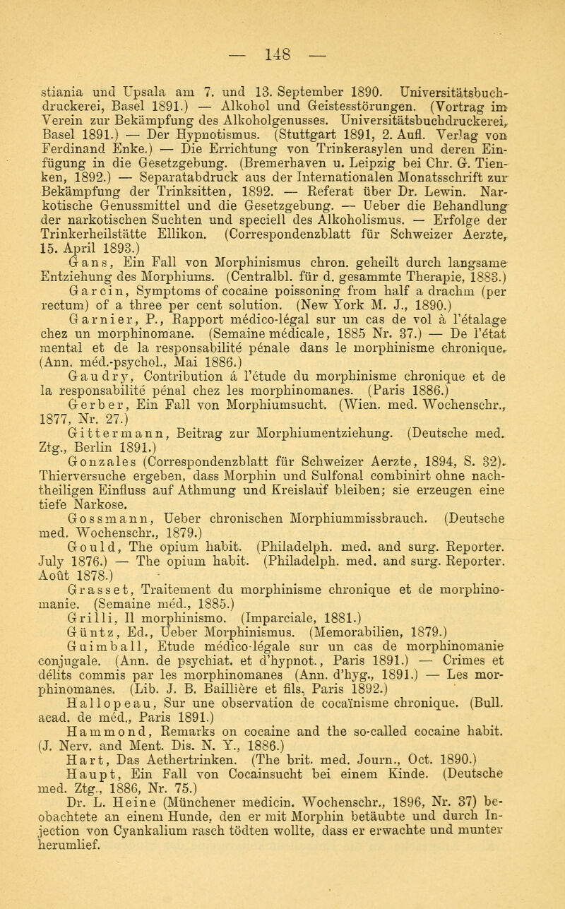 stiania und Upsala am 7. und 13. September 1890. üniversitätsbuch- druckerei, Basel 1891.) — Alkohol und Geistesstörungen. (Vortrag im Verein zur Bekämpfung des Alkoholgenusses. üniversitätsbuchdruckerei^ Basel 1891.) — Der Hypnotismus. (Stuttgart 1891, 2. Aufl. Verlag von- Ferdinand Enke.) — Die Errichtung von Trinkeras^den und deren Ein- fügung in die Gesetzgebung. (Bremerhaven u. Leipzig bei Chr. G. Tien- ken, 1892.) — Separatabdruck aus der Internationalen Monatsschrift zur Bekämpfung der Trinksitten, 1892. — Referat über Dr. Lewin. Nar- kotische Genussmittel und die Gesetzgebung. — üeber die Behandlung der narkotischen Suchten und speciell des Alkoholismus. — Erfolge der Trinkerheilstätte Ellikon. (Correspondenzblatt für Schweizer Aerzte, 15. April 1893.) Gans, Ein Fall von Morphinismus chron. geheilt durch langsame Entziehung des Morphiums. (Centralbl. für d. gesammte Therapie, 1883.) Gar ein, Symptoms of cocaine poissoning from half a drachm (per rectum) of a three per cent Solution. (New York M. J., 1890.) Garnier, P., Rapport medico-legal sur un cas de vol ä l'etalage chez un morphinomane. (Semaine medicale, 1885 Nr. 37.) — De l'etat mental et de la responsabilite penale dans le morphinisme chroniqueir (Ann. med.-psychol., Mai 1886.) Gaudry, Contribution ä l'etude du morphinisme chronique et de la responsabilite penal chez les morphinomanes. (Paris 1886.) Gerber, Ein Fall von Morphiumsucht. (Wien. med. Wochenschr., 1877, Nr. 27.) Gitter mann, Beitrag zur Morphiumentziehung. (Deutsche med. Ztg., Berlin 1891.) Gonzales (Correspondenzblatt für Schweizer Aerzte, 1894, S. 32)^ Thierversuche ergeben, dass Morphin und Sulfonal combinirt ohne nach- theiligen Einfluss auf Athmung und Kreislauf bleiben; sie erzeugen eine tiefe Narkose. Gossmann, Ueber chronischen Morphiummissbrauch. (Deutsche med. Wochenschr., 1879.) G 0 u 1 d, The opium habit. (Philadelph. med. and surg. Reporter. July 1876.) — The opium habit. (Philadelph. med. and surg. Reporter. Aoüt 1878.) Grasset, Traitement du morphinisme chronique et de morphina- manie. (Semaine med., 1885.) Grilli, II morphinismo. (Imparciale, 1881.) Güntz, Ed., üeber Morphinismus. (Memorabilien, 1879.) Guimball, Etüde medico-legale sur un cas de morphinomanie conjugale. (Ann. de psychiat. et d'hypnot., Paris 1891.) — Crimes et delits commis par les morphinomanes (Ann. d'hyg., 1891.) — Les mor- phinomanes. (Lib. J. B. Bailliere et fils, Paris 1892.) Hallopeau, Sur une Observation de cocainisme chronique. (Bull, acad. de med., Paris 1891.) Hammond, Remarks on cocaine and the so-called cocaine habit. (J. Nerv, and Ment. Dis. N. Y., 1886.) Hart, Das Aethertrinken. (The brit. med. Journ., Oct. 1890.) Haupt, Ein Fall von Cocainsucht bei einem Kinde. (Deutsche med. Ztg., 1886, Nr. 75.) Dr. L. Heine (Münchener medicin. Wochenschr., 1896, Nr. 37) be- obachtete an einem Hunde, den er mit Morphin betäubte und durch In- jection von Cyankalium rasch tödten wollte, dass er erwachte und munter herumlief.