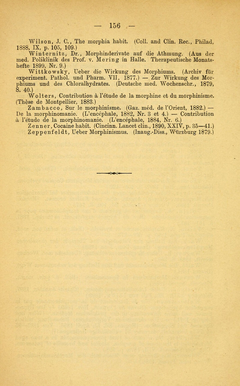 Wilson, J. C., The morpHa habit. (Coli, and Clin. Rec, Philad. 1888, IX, p. 105, 109.) Winternitz, Dr., Morphinderivate auf die Athmung. (Aus der med. Poliklinik des Prof. v. Mering in Halle. Therapeutische Monats- hefte 1899, Nr. 9.) Wittkowsky, Ueber die Wirkung des Morphiums. (Archiv für experiment. Pathol. und Pharm. VII, 1877.) — Zur Wirkung des Mor- phiums und des Chloralhydrates. (Deutsche med. Wochenschr., 1879, S. 40.) Wolters, Contribution ä l'etude de la morphine et du morphinisme. (These de Montpellier, 1883.) Zambacco, Sur le morphinisme. (Gaz. med. de VOrient, 1882.) — De la morphinomanie. (L'encephale, 1882, Nr. 3 et 4.) — Contribution ä l'etude de la morphinomanie. (L'encephale, 1884, Nr. 6.) Zenner, Cocaine habit. (Cincinn. Lancet clin., 1890, XXIV, p. 35—41.) Zeppenfeldt, Ueber Morphinismus. (Inaug.-Diss., Würzburg 1879.)