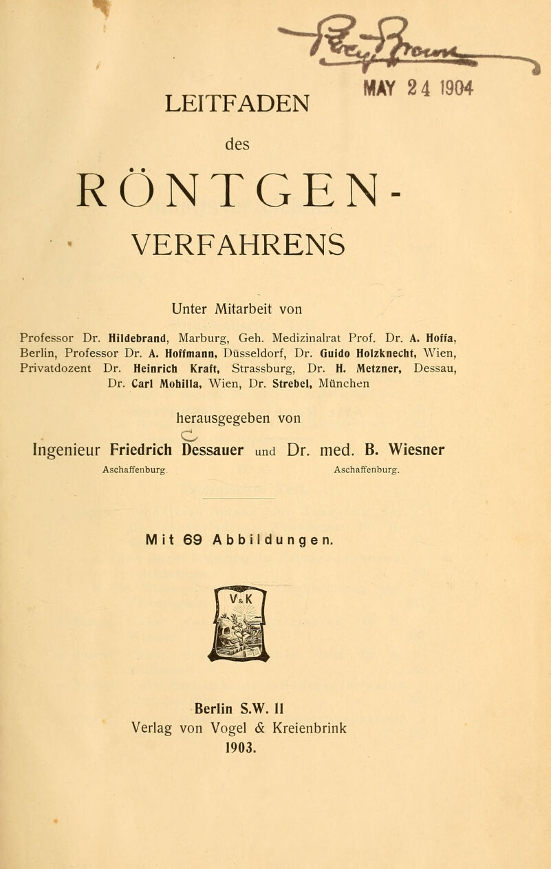 -^ LEITFADEN  ''  des RÖNTGEN- VERFAHRENS Unter Mitarbeit von Professor Dr. Hildebrand, Marburg, Geh. Medizinalrat Prof. Dr. A. Hoffa, Berlin, Professor Dr. A. Hoffmann, Düsseldorf, Dr. Guido Holzknecht, Wien, Privatdozent Dr. Heinrich Kraft, Strassburg, Dr. H. Metzner, Dessau, Dr. Carl Mohilla, Wien, Dr. Strebel, München herausgegeben von O Ingenieur Friedrich Dessauer und Dr. med. B. Wiesner Aschaffenburg. Aschaffenburg. Mit 69 Abbildungen. Berlin S.W. 11 Verlag von Vogel & Kreienbrink 1903.