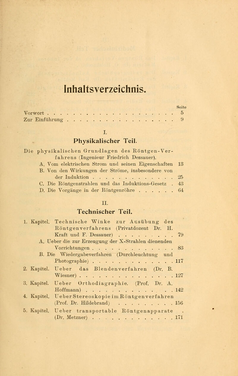 Inhaltsverzeichnis. Seite Vorwort 5 Zur Einführung 9 I. Physikalischer Teil. Die physikalischen Grundlagen des Röntgen-Ver- fahrens (Ingenieur JFriedrich Dessauer). A. Vom elektrischen Strom und seinen Eigenschaften 13 B. Von den Wirkungen der Ströme, insbesondere von der Induktion 25 C. Die Röntgenstrahlen und das Induktions-Gesetz . 43 D. Die Vorgänge in der Röntgenröhre 64 IL Technischer Teil. 1. Kapitel. Technische Winke zur Ausübung des Röntgenverf ahrens (Privatdozent Dr. H. Kraft und E. Dessauer) 79 A. lieber die zur Erzeugung der X-Strahlen dienenden Vorrichtungen 83 B. Die Wiedergabeverfahren (Durchleuchtung und Photographie) 117 2. Kapitel. Ueber das Blendenverfahren (Dr. B. Wiesner) 127 3. Kapitel. Ueber Orthodiagraphie. (Prof. Dr. A. Hoffmann) . . 142 4. Kapitel. Ueber Stereoskopie imRöntgenverfahren (Prof. Dr. Hildebrand) 156 5. Kapitel. Ueber transportable Röntgenapparate (Dr. Metzner) 171