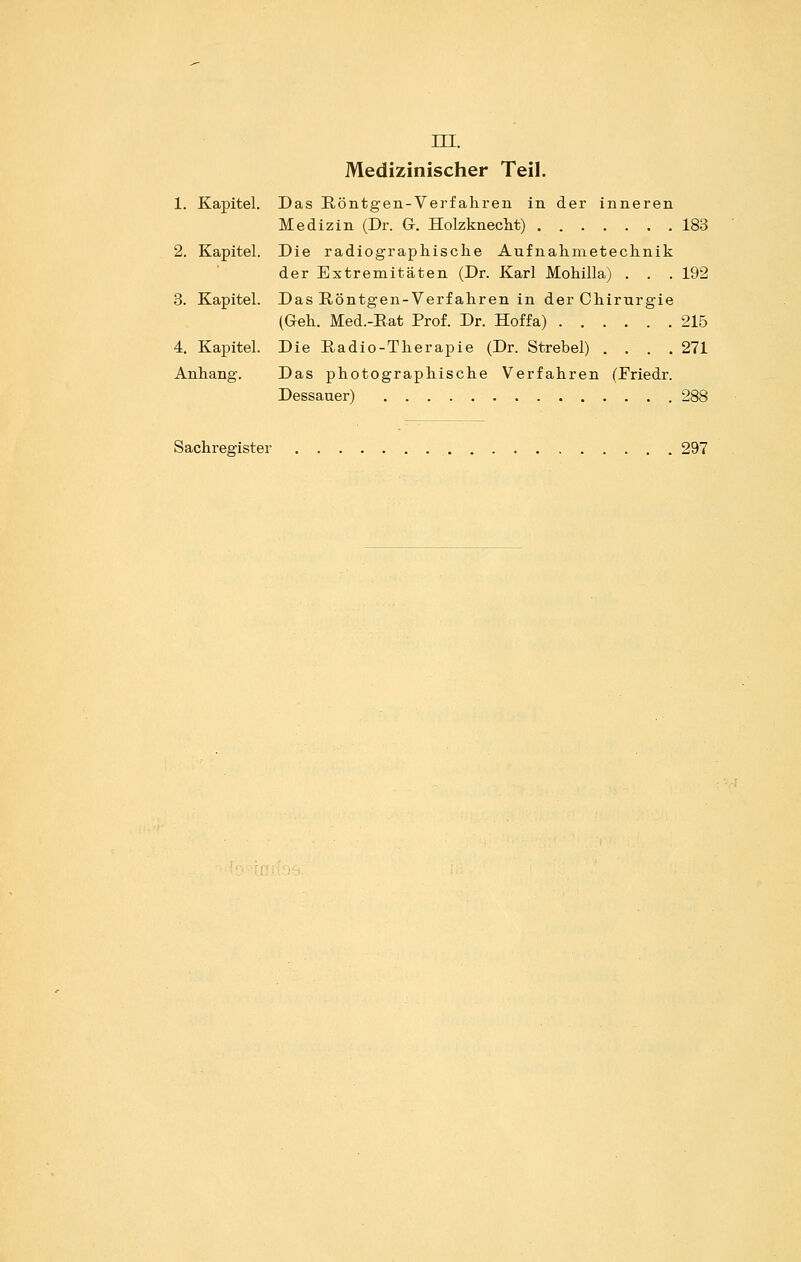 ni. Medizinischer Teil. 1. Kapitel. Das Röntgen-Verfalii'en in der inneren Medizin (Dr. G. Holzknecht) 183 2. Kapitel. Die radiographisclie Aufnahmetechnik der Extremitäten (Dr. Karl Mobilia) . . .192 3. Kapitel. Das Röntgen-Verfaliren in der Chirurgie (Gell. Med.-Eat Prof. Dr. Hoffa) 215 4. Kapitel. Die Radio-Therapie (Dr. Strebel) . . . .271 Anhang. Das photographische Verfahren (Eriedr. Dessauer) 288 Sachregister 297