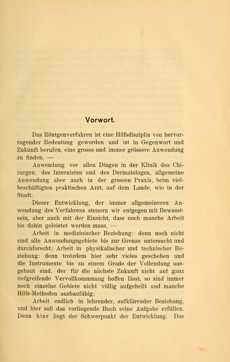 Vorwort. Das Röntgenverfahren ist eine Hilfsdisziplin von hervor- ragender Bedeutung geworden und ist in Gegenwart und Zukunft berufen, eine grosse und immer grössere Anwendung zu finden, — Anwendung vor allen Dingen in der KHnik des Chi- rurgen, des Internisten und des Dermatologen, allgemeine Anwendung aber auch in der grossen Praxis, beim viel- beschäftigten praktischen Arzt, auf dem Lande, wie in der Stadt. Dieser Entwicklung, der immer allgemeineren An- wendung des Verfahrens steuern wir entgegen mit Bewusst- sein, aber auch mit der Einsicht, dass noch manche Arbeit bis dahin geleistet werden muss, — Arbeit in medizinischer Beziehung: denn noch nicht sind alle Anwendungsgebiete bis zur Grenze untersucht und durchforscht; Arbeit in physikalischer und technischer Be- ziehung: denn trotzdem hier sehr vieles geschehen und die Instrumente bis zu einem Grade der Vollendung aus- gebaut sind, der für die nächste Zukunft nicht auf ganz tiefgreifende Vervollkommnung hoffen lässt, so sind immer noch einzelne Gebiete nicht völhg aufgehellt und manche Hilfs-Methoden ausbaufähig; Arbeit endlich in lehrender, aufklärender Beziehung, und hier soll das vorliegende Buch seine Aufgabe erfüllen. Denn hier liegt der Schwerpunkt der Entwicklung. Das