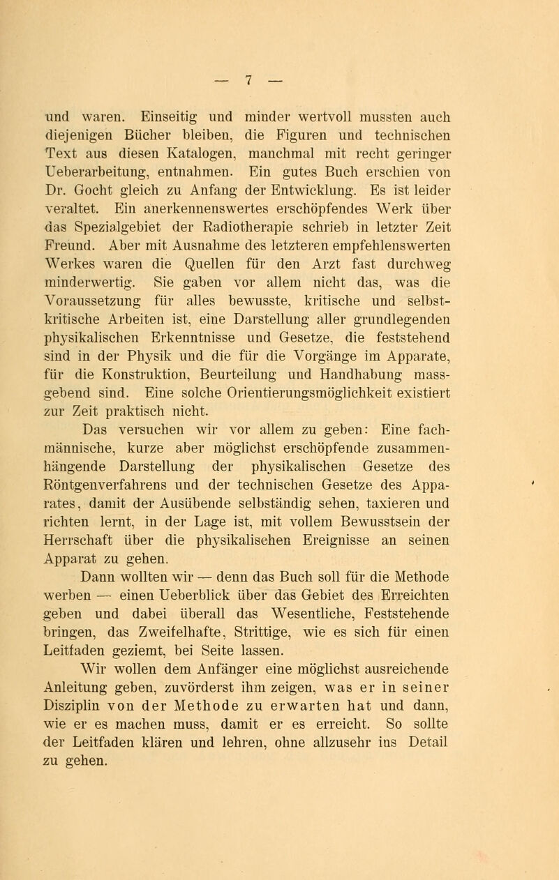 und waren. Einseitig und minder wertvoll mussten auch diejenigen Bücher bleiben, die Figuren und technischen Text aus diesen Katalogen, manchmal mit recht geringer Ueberarbeitung, entnahmen. Ein gutes Buch erschien von Dr. Gocht gleich zu Anfang der Entwicklung. Es ist leider veraltet. Ein anerkennenswertes erschöpfendes Werk über das Spezialgebiet der Radiotherapie schrieb in letzter Zeit Freund. Aber mit Ausnahme des letzteren empfehlenswerten Werkes w^aren die Quellen für den Arzt fast durchweg minderwertig. Sie gaben vor allem nicht das, was die Voraussetzung für alles bewusste, kritische und selbst- kritische Arbeiten ist, eine Darstellung aller grundlegenden physikahschen Erkenntnisse und Gesetze, die feststehend sind in der Physik und die für die Vorgänge im Apparate, für die Konstruktion, Beurteilung und Handhabung mass- gebend sind. Eine solche Orientierungsmöglichkeit existiert zur Zeit praktisch nicht. Das versuchen wir vor allem zu geben: Eine fach- männische, kurze aber möghchst erschöpfende zusammen- hängende Darstellung der physikahschen Gesetze des Röntgenverfahrens und der technischen Gesetze des Appa- rates, damit der Ausübende selbständig sehen, taxieren und richten lernt, in der Lage ist, mit vollem Bewusstsein der Herrschaft über die physikalischen Ereignisse an seinen Apparat zu gehen. Dann wollten wir — denn das Buch soll für die Methode werben — einen Ueberblick über das Gebiet des Erreichten geben und dabei überall das Wesenthche, Feststehende bringen, das Zweifelhafte, Strittige, wie es sich für einen Leitfaden geziemt, bei Seite lassen. Wir wollen dem Anfänger eine möglichst ausreichende Anleitung geben, zuvörderst ihm zeigen, was er in seiner Disziplin von der Methode zu erwarten hat und dann, wie er es machen muss, damit er es erreicht. So sollte der Leitfaden klären und lehren, ohne allzusehr ins Detail zu gehen.