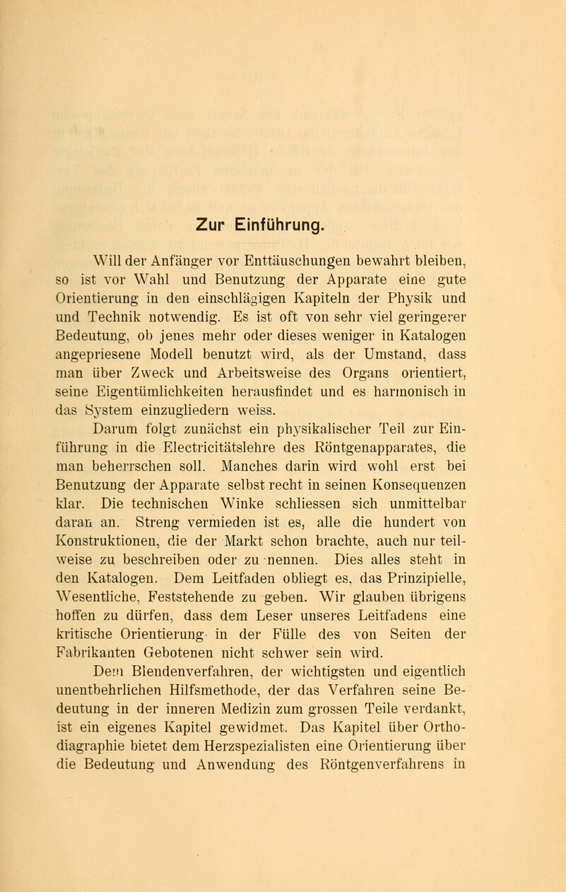 Will der Anfänger vor Enttäuschungen bewahrt bleiben, so ist vor Wahl und Benutzung der Apparate eine gute Orientierung in den einschlägigen Kapiteln der Physik und und Technik notwendig. Es ist oft von sehr viel geringerer Bedeutung, ob jenes mehr oder dieses weniger in Katalogen angepriesene Modell benutzt wird, als der Umstand, dass man über Zweck und Arbeitsweise des Organs orientiert, seine Eigentümlichkeiten herausfindet und es harmonisch in das System einzugliedern weiss. Darum folgt zunächst ein physikahscher Teil zur Ein- führung in die Electricitätslehre des Röntgenapparates, die man beherrschen soll. Manches darin wird wohl erst bei Benutzung der Apparate selbst recht in seinen Konsequenzen klar. Die technischen Winke schliessen sich unmittelbar daran an. Streng vermieden ist es, alle die hundert von Konstruktionen, die der Markt schon brachte, auch nur teil- weise zu beschreiben oder zu nennen. Dies alles steht in den Katalogen. Dem Leitfaden obhegt es, das Prinzipielle, Wesentliche, Feststehende zu geben. Wir glauben übrigens hoffen zu dürfen, dass dem Leser unseres Leitfadens eine kritische Orientierung in der Fülle des von Seiten der Fabrikanten Gebotenen nicht schwer sein wird. Dein Blendenverfahren, der wichtigsten und eigentlich unentbehrlichen Hilfsmethode, der das Verfahren seine Be- deutung in der inneren Medizin zum grossen Teile verdankt, ist ein eigenes Kapitel gewidmet. Das Kapitel über Ortho- diagraphie bietet dem Herzspezialisten eine Orientierung über die Bedeutung und Anwendung des Röntgenverfahrens in