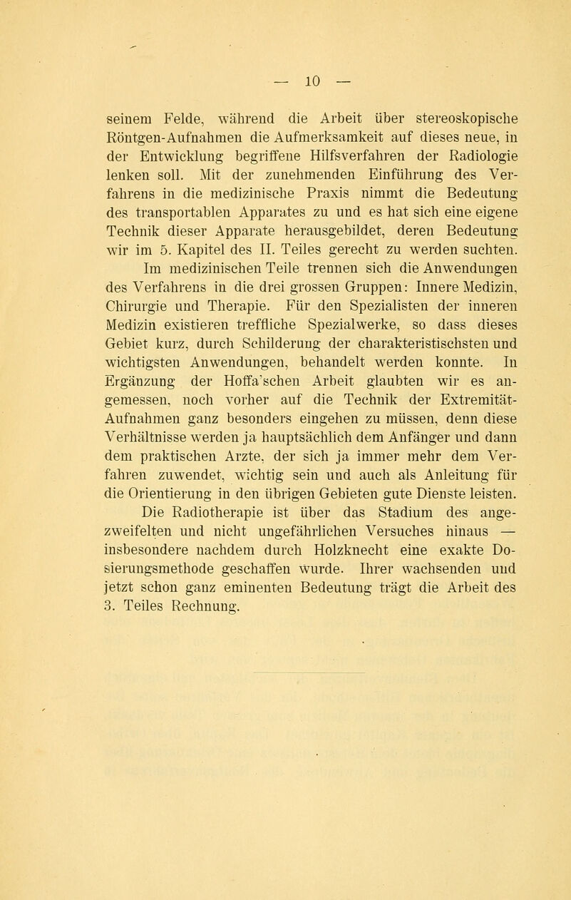 seinem Felde, während die Arbeit über stereoskopische Röntgen-Aufnahmen die Aufmerksamkeit auf dieses neue, in der Entwicklung begriffene Hilfsverfahren der Radiologie lenken soll. Mit der zunehmenden Einführung des Ver- fahrens in die medizinische Praxis nimmt die Bedeutung des transportablen Apparates zu und es hat sich eine eigene Technik dieser Apparate herausgebildet, deren Bedeutung wir im 5. Kapitel des IL Teiles gerecht zu werden suchten. Im medizinischen Teile trennen sich die Anwendungen des Verfahrens in die drei grossen Gruppen: Innere Medizin, Chirurgie und Therapie. Für den Spezialisten der inneren Medizin existieren treffliche Spezialwerke, so dass dieses Gebiet kurz, durch Schilderung der charakteristischsten und wichtigsten Anwendungen, behandelt werden konnte. In Ergänzung der Hoffa'schen Arbeit glaubten wir es an- gemessen, noch vorher auf die Technik der Extremität- Aufnahmen ganz besonders eingehen zu müssen, denn diese Verhältnisse werden ja hauptsächlich dem Anfänger und dann dem praktischen Arzte, der sich ja immer mehr dem Ver- fahren zuwendet, wichtig sein und auch als Anleitung für die Orientierung in den übrigen Gebieten gute Dienste leisten. Die Radiotherapie ist über das Stadium des ange- zweifelten und nicht ungefährlichen Versuches hinaus — insbesondere nachdem durch Holzknecht eine exakte Do- sierungsmethode geschaffen wurde. Ihrer wachsenden und jetzt schon ganz eminenten Bedeutung trägt die Arbeit des 3. Teiles Rechnung.