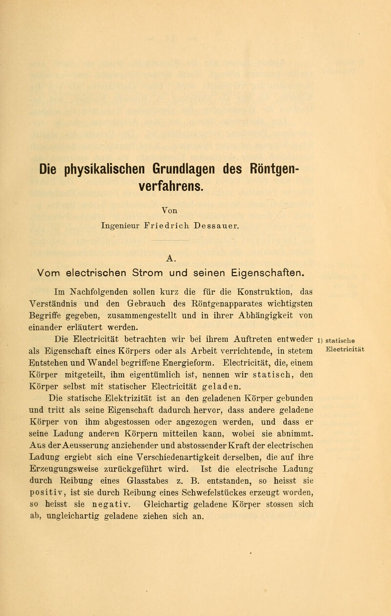 Die physikalischen Grundlagen des Röntgen- verfahrens. Von Ingenieur Friedrich Dessauer. A. Vom electrischen Strom und seinen Eigenschaften. Im Nachfolgenden sollen kurz die für die Konstruktion, das Verständnis und den Gebrauch des Röntgenapparates wichtigsten Begriife gegeben, zusammengestellt und in ihrer Abhängigkeit von einander erläutert werden. Die Electricität betrachten wir bei ihrem Auftreten entweder i) statische als Eigenschaft eines Körpers oder als Arbeit verrichtende, in stetem Electricität Entstehen und Wandel begriffene Energieform. Electricität, die, einem Körper mitgeteilt, ihm eigentümlich ist, nennen wir statisch, den Körper selbst mit statischer Electricität geladen. Die statische Elektrizität ist an den geladenen Körper gebunden und tritt als seine Eigenschaft dadurch hervor, dass andere geladene Körper von ihm abgestossen oder angezogen werden, und dass er seine Ladung anderen Körpern mitteilen kann, wobei sie abnimmt. Aus der Aeusserung anziehender und abstossender Kraft der electrischen Ladung ergiebt sich eine Verschiedenartigkeit derselben, die auf ihre Erzeugungsweise zurückgeführt wird. Ist die electrische Ladung durch Reibung eines Glasstabes z. B, entstanden, so heisst sie positiv, ist sie durch Reibung eines Schwefelstückes erzeugt worden, so heisst sie negativ. Gleichartig geladene Körper stossen sich ab, ungleichartig geladene ziehen sich an.