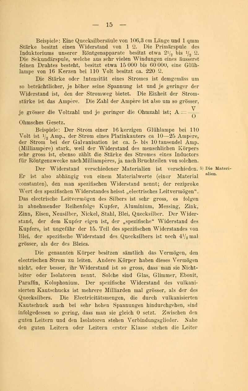 Beispiele: Eine Quecksilbersäule von 106,3 cm Länge und 1 qmm Stärke besitzt einen Widerstand von 1 Q. Die Primärspule des Induktoriums unserer Röntgenapparate besitzt etwa 21/2 bis 1/2 iL Die Sekundärspule, welche aus sehr vielen Windungen eines äusserst feinen Drahtes besteht, besitzt etwa 15 000 bis 60 000, eine Glüh- lampe von 16 Kerzen bei 110 Volt besitzt ca. 220 Q. Die Stärke oder Intensität eines Stromes ist demgemäss um so beträchtlicher, je höher seine Spannung ist und je geringer der Widerstand ist, den der Stromweg bietet. Die Einheit der Strom- stärke ist das Ampere. Die Zahl der Ampere ist also um so grösser, je grösser die Voltzahl und je geringer die Ohmzahl ist; A z= ——- Ohmsches Gesetz. Beispiele: Der Strom einer 16 kerzigen Glühlampe bei 110 Volt ist 1/2 Amp., der Strom eines Platinkauters ca 10—25 Ampere, der Strom bei der Galvanisation ist ca. 5- bis 10 tausendel Amp. (Milliampere) stark, weil der Widerstand des menschlichen Körpers sehr gross ist, ebenso zählt die Stärke des Stromes eines Inductors für Röntgenzwecke nach Milliamperes, ja nach Bruchteilen von solchen. Der Widerstand verschiedener Materialien ist verschieden. 0) Die Materi- Er ist also abhängig von einem Materialwerte (einer Material ^ ^^^' Constanten), den man spezifischen Widerstand nennt; der reziproke Wert des spezifischen Widerstandes heisst „electrisches Leitvermögen. Das electrische Leitvermögen des Silbers ist sehr gross, es folgen in abnehmender Reihenfolge Kupfer, Aluminium, Messing, Zink, Zinn, Eisen, Neusilber, Nickel, Stahl, Blei, Quecksilber. Der Wider- stand, der dem Kupfer eigen ist, der „spezifische Widerstand des Kupfers, ist ungefähr der 15. Teil des spezifischen Widerstandes von Blei, der spezifische Widerstand des Quecksilbers ist noch 4V2 mal grösser, als der des Bleies. Die genannten Körper besitzen sämtlich das Vermögen, den electrischen Strom zu leiten. Andere Körper haben dieses Vermögen nicht, oder besser, ihr Widerstand ist so gross, dass man sie Nicht- leiter oder Isolatoren nennt. Solche sind Glas, Glimmer, Ebonit, Paraffin, Kolophonium. Der spezifische Widerstand des vulkani- sierten Kautschucks ist mehrere Milliarden mal grösser, als der des Quecksilbers. Die Electricitätsmengen, die durch vulkanisierten Kautschuck auch bei sehr hohen Spannungen hindurchgehen, sind infolgedessen so gering, dass man sie gleich 0 setzt. Zwischen den guten Leitern und den Isolatoren stehen Verbindungsglieder. JMahe den guten Leitern oder Leitern erster Klasse stehen die Leiter