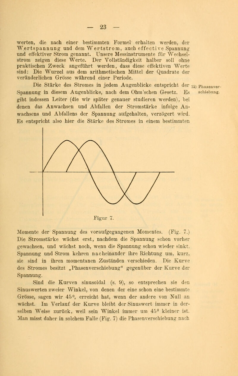 werten, die nach einer bestimmten Formel erhalten werden, der Wertspannung und dem Wertstrom, auch effective Spannung und effektiver Strom genannt. Unsere Messinstrumente für Wechsel- strom zeigen diese Werte. Der Vollständigkeit halber soll ohne praktischen Zweck angeführt werden, dass diese effektiven Werte sind: Die Wurzel aus dem arithmetischen Mittel der Quadrate der veränderlichen Grösse während einer Periode. Die Stärke des Stromes in jedem Augenblicke entspricht der 12) Phasenvar- Spannung in diesem Augenblicke, nach dem Ohm'schen Gesetz. Es Schiebung, gibt indessen Leiter (die wir später genauer studieren werden), bei denen das Anwachsen und Abfallen der Stromstärke infolge An- wachsens und Abfallens der Spannung aufgehalten, verzögert wird. Es entspricht also hier die Stärke des Stromes in einem bestimmten Figur 7. Momente der Spannung des voraufgegangenen Momentes. (Fig. 7.) Die Stromstärke wächst erst, nachdem die Spannung schon vorher gewachsen, und wächst noch, wenn die Spannung schon wieder sinkt. Spannung und Strom kehren nacheinander ihre Richtung um, kurz, sie sind in ihren momentanen Zuständen verschieden. Die Kurve des Stromes besitzt „Phasenverschiebung gegenüber der Kurve der Spannung. Sind die Kurven sinusoidal (s. 9), so entsprechen sie den Sinuswerten zweier Winkel, von denen der eine schon eine bestimmte Grösse, sagen wir 45°, erreicht hat, wenn der andere von Null an wächst. Im Verlauf der Kurve bleibt der Sinuswert immer in der- selben Weise zurück, weil sein Winkel immer um 45 kleiner ist. Man misst daher in solchem Falle (Fig. 7) die Phasenverschiebung nach