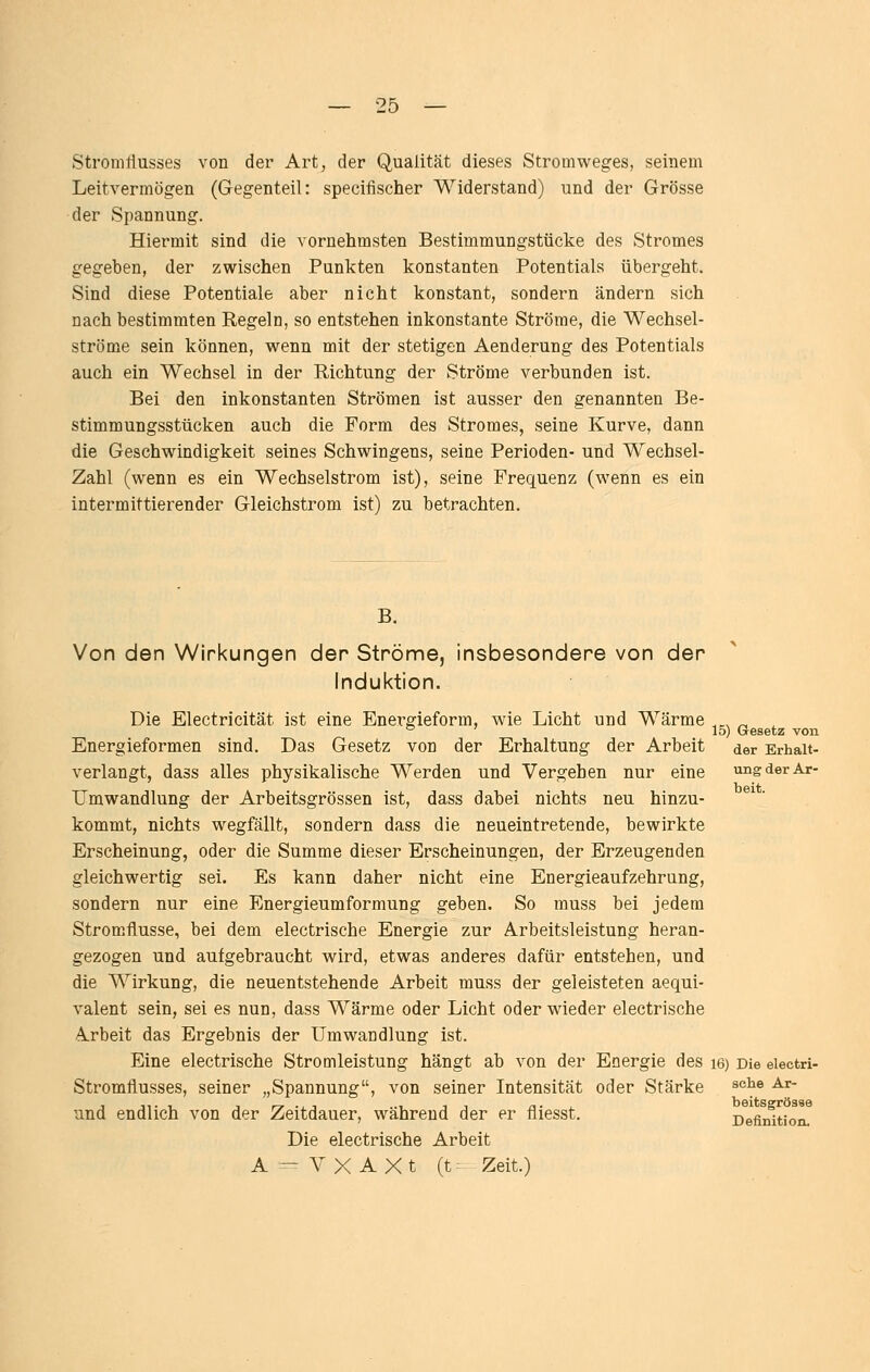 Stromtiusses von der Art, der Qualität dieses Stromweges, seinem Leitvermögen (Gegenteil: specifischer Widerstand) und der Grösse der Spannung. Hiermit sind die vornehmsten Bestimmungstücke des Stromes gegeben, der zwischen Punkten konstanten Potentials übergeht. Sind diese Potentiale aber nicht konstant, sondern ändern sich nach bestimmten Regeln, so entstehen inkonstante Ströme, die Wechsel- ströme sein können, wenn mit der stetigen Aenderung des Potentials auch ein Wechsel in der Richtung der Ströme verbunden ist. Bei den inkonstanten Strömen ist ausser den genannten Be- stimmungsstücken auch die Form des Stromes, seine Kurve, dann die Geschwindigkeit seines Schwingens, seine Perioden- und Wechsel- Zahl (wenn es ein Wechselstrom ist), seine Frequenz (wenn es ein intermittierender Gleichstrom ist) zu betrachten. B. Von den Wirkungen der Ströme, insbesondere von der lndul<tion. Die Electricität ist eine Energieform, wie Licht und Wärme 15) Gesetz von Energieformen sind. Das Gesetz von der Erhaltung der Arbeit der Erhalt verlangt, dass alles physikalische Werden und Vergeben nur eine ung der Ar- Umwandlung der Arbeitsgrössen ist, dass dabei nichts neu hinzu- kommt, nichts wegfällt, sondern dass die neueintretende, bewirkte Erscheinung, oder die Summe dieser Erscheinungen, der Erzeugenden gleichwertig sei. Es kann daher nicht eine Energieaufzehrung, sondern nur eine Energieumformung geben. So muss bei jedem Stromflusse, bei dem electrische Energie zur Arbeitsleistung heran- gezogen und aufgebraucht wird, etwas anderes dafür entstehen, und die Wirkung, die neuentstehende Arbeit muss der geleisteten aequi- valent sein, sei es nun, dass Wärme oder Licht oder wieder electrische Arbeit das Ergebnis der Umwandlung ist. Eine electrische Stromleistung hängt ab von der Energie des i6) Die eiectri- Stromflusses, seiner „Spannung, von seiner Intensität oder Stärke ^^^^ ^^' und endlich von der Zeitdauer, während der er fliesst. D^efirütion! Die electrische Arbeit A =- V X A X t (t: Zeit.)