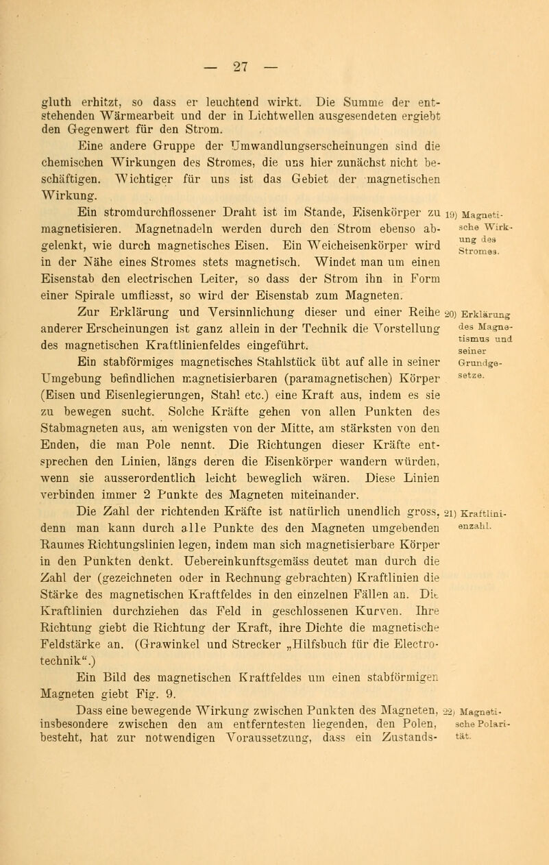 gluth erhitzt, so dass er leuchtend wirkt. Die Summe der ent- stehenden Wärmearbeit und der in Lichtwellen ausgesendeten ergiebt den Gegenwert für den Strom. Eine andere Gruppe der TJmwandlungserscheinungen sind die chemischen Wirkungen des Stromes, die uns hier zunächst nicht be- schäftigen. Wichtiger für uns ist das Gebiet der magnetischen Wirkung. Ein stromdurchflossener Draht ist im Stande, Eisenkörper zu 19) Magneti- magnetisieren. Magnetnadeln werden durch den Strom ebenso ab- sehe Wirk- gelenkt, wie durch magnetisches Eisen. Ein Weicheisenkörper wird str^mea in der Nähe eines Stromes stets magnetisch. Windet man um einen Eisenstab den electrischen Leiter, so dass der Strom ihn in Form einer Spirale umfliesst, so wird der Eisenstab zum Magneten. Zur Erklärung und Versinnlichung dieser und einer Reihe 20) Erklärung anderer Erscheinungen ist ganz allein in der Technik die Vorstellung ^^^ Magna- des magnetischen Kraftlinienfeldes eingeführt. seine* ^^ Ein stabförmiges magnetisches Stahlstück übt auf alle in seiner Grundge- Umgebung befindlichen magnetisierbaren (paramagnetischen) Körper ^®*^®- (Eisen und Eisenlegierungen, Stahl etc.) eine Kraft aus, indem es sie zu bewegen sucht. Solche Kräfte gehen von allen Punkten des Stabmagneten aus, am wenigsten von der Mitte, am stärksten von den Enden, die man Pole nennt. Die Richtungen dieser Kräfte ent- sprechen den Linien, längs deren die Eisenkörper wandern würden, wenn sie ausserordentlich leicht beweglich wären. Diese Linien verbinden immer 2 Punkte des Magneten miteinander. Die Zahl der richtenden Kräfte ist natürlich unendlich gross, 21) Kraftuni- denn man kann durch alle Punkte des den Magneten umgebenden enzahi. Raumes Richtungslinien legen, indem man sich magnetisierbare Körper in den Punkten denkt. Uebereinkunftsgemäss deutet man durch die Zahl der (gezeichneten oder in Rechnung gebrachten) Kraftlinien die Stärke des magnetischen Kraftfeldes in den einzelnen Fällen an. Dit Kraftlinien durchziehen das Feld in geschlossenen Kurven. Ihre Richtung giebt die Richtung der Kraft, ihre Dichte die magnetische Feldstärke an. (Grawinkel und Strecker „Hilfsbuch für die Electro- technik.) Ein Bild des magnetischen Kraftfeldes um einen stabförmigen Magneten giebt Fig. 9. Dass eine bewegende Wirkung zwischen Punkten des Magneten, -22) Magneti- insbesondere zwischen den am entferntesten liegenden, den Polen, schePoiari- besteht, hat zur notwendigen A^oraussetzung, dass ein Zustands- tat.