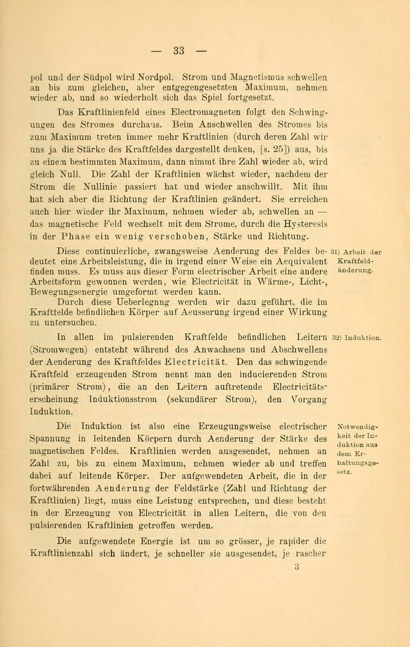 pol und der Südpol wird Nordpol. Strom und Magnetismus schwellen an bis zum gleichen, aber entgegengesetzten Maximum, nehmen wieder ab, und so wiederholt sich das Spiel fortgesetzt. Das Kraftlinienfeld eines Electromagneten folgt den Schwing- ungen des Stromes durchaus. Beim Anschwellen des Stromes bis zum Maximum treten immer mehr Kraftlinien (durch deren Zahl wir uns ja die Stärke des Kraftfeldes dargestellt denken, [s. 25]) aus, bis zu einem bestimmten Maximum, dann nimmt ihre Zahl wieder ab, wird gleich Null. Die Zahl der Kraftlinien wächst wieder, nachdem der Strom die Nullinie passiert hat und wieder anschwillt. Mit ihm hat sich aber die Richtung der Kraftlinien geändert. Sie erreichen auch hier wieder ihr Maximum, nehmen wieder ab, schwellen an — das magnetische Feld wechselt mit dem Strome, durch die Hysteresis in der Phase ein wenig verschoben, Stärke und Richtung. Diese continuierliche, zwangsweise Aenderung des Feldes be- 3i) Arbeit der deutet eine Arbeitsleistung, die in irgend einer Weise ein Aeqaivalent Kraftfeld- tinden muss. Es muss aus dieser Form electrischer Arbeit eine andere Änderung. Arbeitsform gewonnen werden, wie Electricität in Wärme-, Licht-, Bewegungsenergie umgeformt werden kann. Durch diese Ueberlegnng werden wir dazu geführt, die im Kraftfelde befindlichen Körper auf Aeusserung irgend einer Wirkung zu untersuchen. In allen im pulsierenden Kraftfelde befindlichen Leitern 32) Induktion. (Stromwegen) entsteht während des Anwachsens und Abschwellens der Aenderung des Kraftfeldes Electricität. Den das schwingende Kraftfeld erzeugenden Strom nennt man den inducierenden Strom (primärer Strom), die an den Leitern auftretende Electricitäts- erscheinung Induktionsstrom (sekundärer Strom), den Vorgang Induktion. Die Induktion ist also eine Erzeugungsweise electrischer Notwendig- Spannung in leitenden Körpern durch Aenderung der Stärke des i^ieit der In- duktion aus magnetischen Feldes. Kraftlinien werden ausgesendet, nehmen an ^^^ gr- Zahl zu, bis zu einem Maximum, nehmen wieder ab und treffen haitungsge- dabei auf leitende Körper. Der aufgewendeten Arbeit, die in der fortwährenden Aenderung der Feldstärke (Zahl und Richtung der Kraftlinien) liegt, muss eine Leistung entsprechen, und diese besteht in der Erzeugung von Electricität in allen Leitern, die von den pulsierenden Kraftlinien getroffen werden. Die aufgewendete Energie ist um so grösser, je rapider die Kraftlinienzahl sich ändert, je schneller sie ausgesendet, je rascher