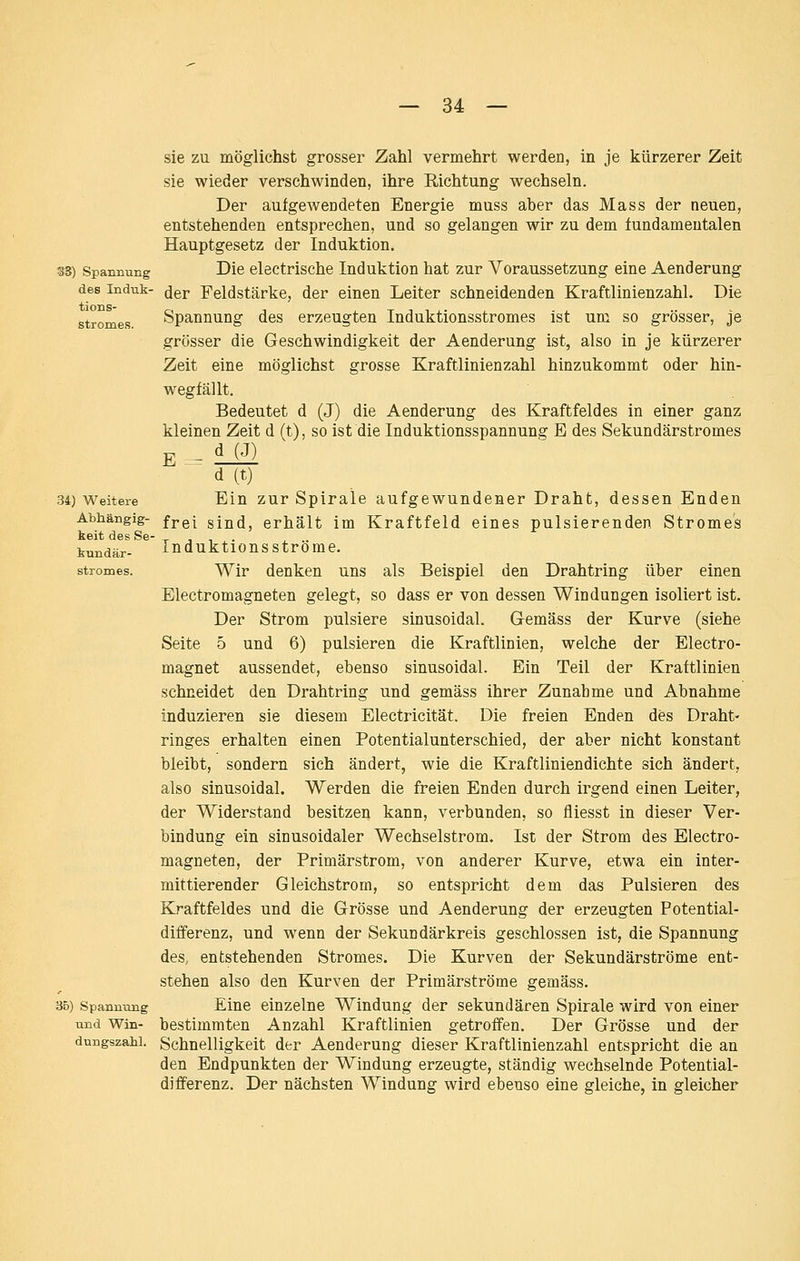 SS) Spannung des Induk- tions- stromes. 34) Weitere Abhängig- keit des Sc' kundär- stromes. 35) Spannung und Win- dungszahl. sie zu möglichst grosser Zahl vermehrt werden, in je kürzerer Zeit sie wieder verschwinden, ihre Richtung wechseln. Der aufgewendeten Energie muss aber das Mass der neuen, entstehenden entsprechen, und so gelangen wir zu dem fundamentalen Hauptgesetz der Induktion. Die electrische Induktion hat zur Voraussetzung eine Aenderung der Feldstärke, der einen Leiter schneidenden Kraftlinienzahl. Die Spannung des erzeugten Induktionsstromes ist um so grösser, je grösser die Geschwindigkeit der Aenderung ist, also in je kürzerer Zeit eine möglichst grosse Kraftlinien zahl hinzukommt oder hin- wegfällt. Bedeutet d (J) die Aenderung des Kraftfeldes in einer ganz kleinen Zeit d (t), so ist die Induktionsspannung E des Sekundärstromes E ^ ii£l d (t) Ein zur Spirale aufgewundener Draht, dessen Enden frei sind, erhält im Kraftfeld eines pulsierenden Stromes In duktions ströme. Wir denken uns als Beispiel den Drahtring über einen Electromagneten gelegt, so dass er von dessen Windungen isoliert ist. Der Strom pulsiere sinusoidal. Gemäss der Kurve (siehe Seite 5 und 6) pulsieren die Kraftlinien, welche der Electro- magnet aussendet, ebenso sinusoidal. Ein Teil der Kraftlinien schneidet den Drahtring und gemäss ihrer Zunahme und Abnahme induzieren sie diesem Electricität. Die freien Enden des Draht- ringes erhalten einen Potentialunterschied, der aber nicht konstant bleibt, sondern sich ändert, wie die Kraftliniendichte sich ändert, also sinusoidal. Werden die freien Enden durch irgend einen Leiter, der Widerstand besitzen kann, verbunden, so fliesst in dieser Ver- bindung ein sinusoidaler Wechselstrom. Ist der Strom des Electro- magneten, der Primärstrom, von anderer Kurve, etwa ein inter- mittierender Gleichstrom, so entspricht dem das Pulsieren des Kraftfeldes und die Grösse und Aenderung der erzeugten Fotential- differenz, und wenn der Sekundär kreis geschlossen ist, die Spannung des, entstehenden Stromes. Die Kurven der Sekundärströme ent- stehen also den Kurven der Primärströme gemäss. Eine einzelne Windung der sekundären Spirale wird von einer bestimmten Anzahl Kraftlinien getroffen. Der Grösse und der Schnelligkeit der Aenderung dieser Kraftlinienzahl entspricht die an den Endpunkten der Windung erzeugte, ständig wechselnde Potential- djfferenz. Der nächsten Windung wird ebenso eine gleiche, in gleicher