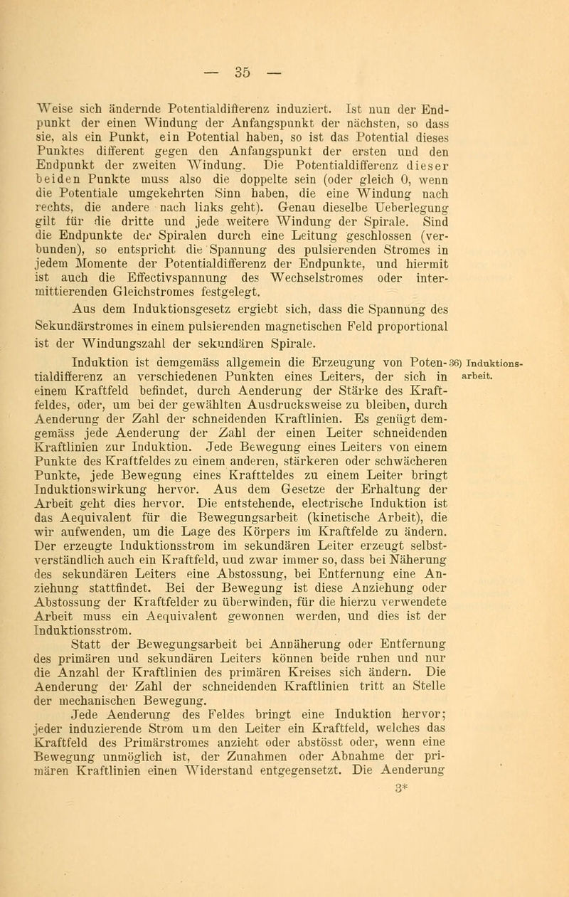 Weise sich ändernde Potentialdiäerenz induziert. Ist nun der End- punkt der einen Windung der Anfangspunkt der nächsten, so dass sie, als ein Punkt, ein Potential haben, so ist das Potential dieses Punktes diflferent gegen den Anfangspunkt der ersten und den Endpunkt der zweiten Windung. Die Potentialdifferenz dieser beiden Punkte muss also die doppelte sein (oder gleich 0, wenn die Potentiale umgekehrten Sinn haben, die eine Windung nach rechts, die andere nach links geht). Genau dieselbe Ueberlegung gilt für die dritte und jede weitere Windung der Spirale. Sind die Endpunkte der Spiralen durch eine Leitung geschlossen (ver- bunden), so entspricht die Spannung des pulsierenden Stromes in jedem Momente der Potentialdifferenz der Endpunkte, und hiermit ist auch die Effectivspannung des Wechselstromes oder inter- mittierenden Gleichstromes festgelegt. Aus dem Induktionsgesetz ergiebt sich, dass die Spannung des Sekundärstromes in einem pulsierenden magnetischen Feld proportional ist der Windungszahl der sekundären Spirale. Induktion ist demgemäss allgemein die Erzeugung von Poten-36) induktions- tialdifferenz an verschiedenen Punkten eines Leiters, der sich in arbeit, einem Kraftfeld befindet, durch Aenderung der Stärke des Kraft- feldes, oder, um bei der gewählten Ausdrucksweise zu bleiben, durch Aenderung der Zahl der schneidenden Kraftlinien. Es genügt dem- gemäss jede Aenderung der Zahl der einen Leiter schneidenden Kraftlinien zur Induktion. Jede Bewegung eines Leiters von einem Punkte des Kraftfeldes zu einem anderen, stärkeren oder schwächeren Punkte, jede Bewegung eines Kraftfeldes zu einem Leiter bringt Induktionswirkung hervor. Aus dem Gesetze der Erhaltung der Arbeit geht dies hervor. Die entstehende, electrische Induktion ist das Aequivalent für die Bewegungsarbeit (kinetische Arbeit), die wir aufwenden, um die Lage des Körpers im Kraftfelde zu ändern. Der erzeugte Induktionsstrom im sekundären Leiter erzeugt selbst- verständlich auch ein Kraftfeld, uud zwar immer so, dass bei Näherung des sekundären Leiters eine Abstossung, bei Entfernung eine An- ziehung stattfindet. Bei der Bewegung ist diese Anziehung oder Abstossung der Kraftfelder zu überwinden, für die hierzu verwendete Arbeit muss ein Aequivalent gewonnen werden, und dies ist der Induktionsstrom. Statt der Bewegungsarbeit bei Annäherung oder Entfernung des primären und sekundären Leiters können beide ruhen und nur die Anzahl der Kraftlinien des primären Kreises sich ändern. Die Aenderung dei- Zahl der schneidenden Kraftlinien tritt an Stelle der mechanischen Bewegung. Jede Aenderung des Feldes bringt eine Induktion hervor; jeder induzierende Strom um den Leiter ein Kraftfeld, welches das Kraftfeld des Primärstromes anzieht oder abstösst oder, wenn eine Bewegung unmöglich ist, der Zunahmen oder Abnahme der pri- mären Kraftlinien einen Widerstand entgegensetzt. Die Aenderung