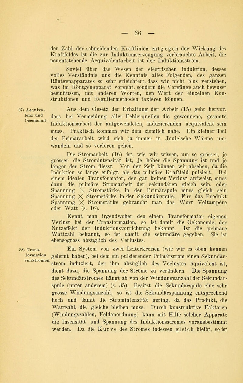 der Zahl der schneidenden Kraftlinien entgegen der Wirkung des Kraftfeldes ist die zur Induktionserzeugung verbrauchte Arbeit, die neuentstehende Aequivalentarbeit ist der Induktionsstrom. Soviel über das Wesen der electrischen Induktion, desses volles Verständnis uns die Kenntnis alles Folgenden, des ganzen Röntgenapparates so sehr erleichtert, dass wir nicht blos verstehen, was im Röntgenapparat vorgeht, sondern die Vorgänge auch bewusst beeinflussen, mit anderen Worten, den Wert der einzeloen Kon- struktionen und Reguliermethoden taxieren können. 37) Aequiva- Aus dem Gesetz der Erhaltung der Arbeit (15) geht hervor, lenz und (jg^gg ijgj Vermeidung aller Fehlerc][uellen die gewonnene, gesamte Induktionsarbeit der aufgewendeten, induzierenden aequivalent sein muss. Praktisch kommen wir dem ziemlich nahe. Ein kleiner Teil der Primärarbeit wird sich ja immer in Joule'sche Wärme um- wandeln und so verloren gehen. Die Stromarbeit (16) ist, wie wir wissen, um so grösser, je grösser die Stromintensität ist, je höher die Spannung ist und je länger der Strom fliesst. Von der Zeit können wir absehen, da die Induktion so lange erfolgt, als das primäre Kraftfeld pulsiert. Bei einem idealen Transformator, der gar keinen Verlust aufweist, muss dann die primäre Stromarbeit der sekundären gleich sein, oder Spannung X Stromstärke in der Primärspule muss gleich sein Spannung X Stromstärke in der Sekundärspule. Für das Produkt Spannung X Stromstärke gebraucht man das Wort Voltampere oder Watt (s. 16). Kennt man irgendwoher den einem Transformator eigenen Verlust bei der Transformation, so ist damit die Oekonomie, der Nutzeffekt der Induktionsvorrichtung bekannt. Ist die primäre Wattzahl bekannt, so ist damit die sekundäre gegeben. Sie ist ebensogross abzüglich des Verlustes. 38) Trans- Ein System von zwei Leiterkreisen (wie wir es oben kennen formation gelernt haben), bei dem ein pulsierender Primärstrom einen Sekundär- ' Strom induziert, der ihm abzüglich des Verlustes äquivalent ist, dient dazu, die Spannung der Ströme zu verändern. Die Spannung des Sekundärstromes hängt ab von der Windungsanzahl der Sekundär- spule (unter anderem) (s. 35). Besitzt die Sekundärspule eine sehr grosse Windungsanzahl, so ist die Sekundärspannung entsprechend hoch und damit die Stromintensität gering, da das Produkt, die Wattzahl, die gleiche bleiben muss. Durch konstruktive Faktoren (Windungszahlen, Feldanordnung) kann mit Hilfe solcher Apparate die Insensität und Spannung des Induktionsstromes vorausbestimmt werden. Da die Kurve des Stromes indessen gleich bleibt, so ist