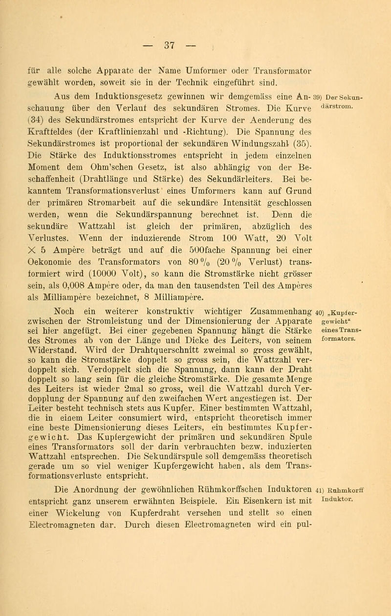 für alle solche Apparate der Name Umformer oder Transformator gewählt worden, soweit sie in der Technik eingeführt sind. Aus dem Induktionsgesetz gewinnen wir demgeraäss eine An-39) DerSekun- schauung über den Verlaut des sekundären Stromes. Die Kurve fiärstrom. (34) des Sekundärstromes entspricht der Kurve der Aenderung des Kraftfeldes (der Kraftlinienzahl und -Richtung). Die Spannung des Sekundärstromes ist proportional der sekundären Windungszahl (35). Die Stärke des Induktionsstromes entspricht in jedem einzelnen Moment dem Ohm'schen Gesetz, ist also abhängig von der Be- schaffenheit (Drahtlänge und Stärke) des Sekundärleiters. Bei be- kanntem Transformationsverlust' eines Umformers kann auf Grund der primären Stromarbeit auf die sekundäre Intensität geschlossen werden, wenn die Sekundärspannung berechnet ist. Denn die sekundäre Wattzahl ist gleich der primären, abzüglich des Verlustes. Wenn der induzierende Strom 100 Watt, 20 Volt X 5 Ampere beträgt und auf die öOOfache Spannung bei einer Oekonomie des Transformators von 80 % (20 % Verlust) trans- formiert wird (10000 Volt), so kann die Stromstärke nicht grösser sein, als 0,008 Ampere oder, da man den tausendsten Teil des Amperes als Milliampere bezeichnet, 8 Milliampere. Noch ein weiterer konstruktiv wichtiger Zusammenhang 40) „Kupfer- zwischen der Stromleistung und der Dimensionierung der Apparate gewicht sei hier angefügt. Bei einer gegebenen Spannung hängt die Stärke einesTrans- des Stromes ab von der Ijänge und Dicke des Leiters, von seinem formators. Widerstand. Wird der Drahtquerschnitt zweimal so gross gewählt, so kann die Stromstärke doppelt so gross sein, die Wattzahl ver- doppelt sich. Verdoppelt sich die Spannung, dann kann der Draht doppelt so lang sein für die gleiche Stromstärke. Die gesamte Menge des Leiters ist wieder 2mal so gross, weil die Wattzahl durch Ver- dopplung der Spannung auf den zweifachen Wert angestiegen ist. Der Leiter besteht technisch stets aus Kupfer. Einer bestimmten Wattzahl, die in einem Leiter consumiert wird, entspricht theoretisch immer eine beste Dimensionierung dieses Leiters, ein bestimmtes Kupfer- gewicht. Das Kupfergewicht der primären und sekundären Spule eines Transformators soll der darin verbrauchten bezw. induzierten Wattzahl entsprechen. Die Sekundärspule soll demgemäss theoretisch gerade um so viel weniger Kupfergewicht haben, als dem Trans- formationsverluste entspricht. Die Anordnung der gewöhnlichen Rühmkorffschen Induktoren 4i) Ruhmkorff entspricht ganz unserem erwähnten Beispiele. Ein Eisenkern ist mit Induktor. einer Wickelung von Kupferdraht versehen und stellt so einen Electromagneten dar. Durch diesen Electromagneten wird ein pul-